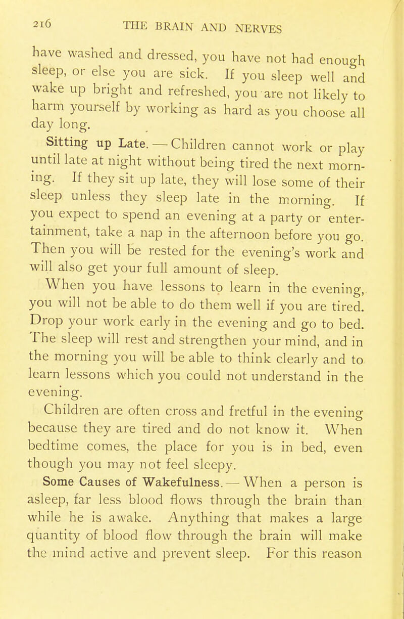 have washed and dressed, you have not had enough sleep, or else you are sick. If you sleep well and wake up bright and refreshed, you are not hkely to harm yourself by working as hard as you choose all day long. Sitting up Late. — Children cannot work or play until late at night without being tired the next morn- ing. If they sit up late, they will lose some of their sleep unless they sleep late in the morning. If you expect to spend an evening at a party or enter- tainment, take a nap in the afternoon before you go. Then you will be rested for the evening's work and will also get your full amount of sleep. When you have lessons to learn in the evening, you will not be able to do them well if you are tired. Drop your work early in the evening and go to bed. The sleep will rest and strengthen your mind, and in the morning you will be able to think clearly and to learn lessons which you could not understand in the evening. Children are often cross and fretful in the evenine because they are tired and do not know it. When bedtime comes, the place for you is in bed, even though you may not feel sleepy. Some Causes of Wakefulness. — When a person is asleep, far less blood flows through the brain than while he is awake. Anything that makes a large quantity of blood flow through the brain will make the mind active and prevent sleep. For this reason