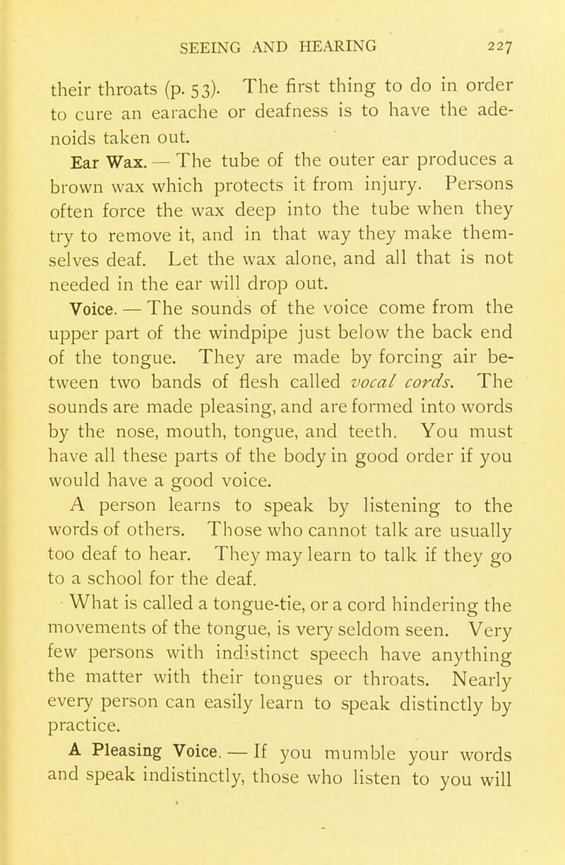 their throats (p. 53). The first thing to do in order to cure an earache or deafness is to have the ade- noids taken out. Ear Wax. — The tube of the outer ear produces a brown wax which protects it from injury. Persons often force the wax deep into the tube when they try to remove it, and in that way they make them- selves deaf. Let the wax alone, and all that is not needed in the ear will drop out. Voice. — The sounds of the voice come from the upper part of the windpipe just below the back end of the tongue. They are made by forcing air be- tween two bands of flesh called vocal cords. The sounds are made pleasing, and are formed into words by the nose, mouth, tongue, and teeth. You must have all these parts of the body in good order if you would have a good voice. A person learns to speak by listening to the words of others. Those who cannot talk are usually too deaf to hear. They may learn to talk if they go to a school for the deaf. What is called a tongue-tie, or a cord hindering the movements of the tongue, is very seldom seen. Very few persons with indistinct speech have anything the matter with their tongues or throats. Nearly every person can easily learn to speak distinctly by practice. A Pleasing Voice. — If you mumble your words and speak indistinctly, those who listen to you will