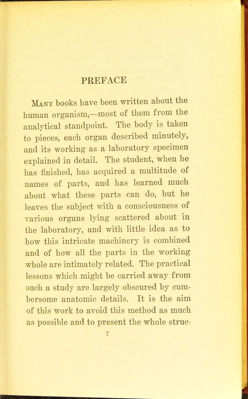 PREFACE Many books have been written about the human organism—most of them from the analytical standpoint. The body is taken to pieces, each organ described minutely, and its working as a laboratory specimen explained in detail. The student, when he has finished, has acquired a multitude of names of parts, and has learned much about what these parts can do, but he leaves the subject with a consciousness of various organs lying scattered about in the laboratory, and with little idea as to how this intricate machinery is combined and of how all the parts in the working whole are intimately related. The practical lessons which might be carried away from such a study are largely obscured by cum- bersome anatomic details. It is the aim of this work to avoid this method as much as possible and to present the whole struc-