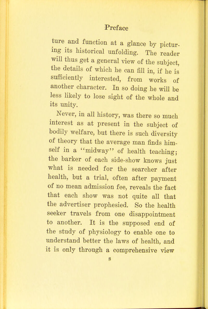 tore and function at a glance by pictur- ing its historical unfolding. The reader will thus get a general view of the subject, the details of which he can fill in, if he is sufficiently interested, from works of another character. In so doing he will be less likely to lose sight of the whole and its unity. Never, in all history, was there so much interest as at present in the subject of bodily welfare, but there is such diversity of theory that the average man finds him- self in a midway of health teaching; the barker of each side-show knows just what is needed for the searcher after health, but a trial, often after payment of no mean admission fee, reveals the fact that each show was not quite all that the advertiser prophesied. So the health seeker travels from one disappointment to another. It is the supposed end of the study of physiology to enable one to understand better the laws of health, and it is only through a comprehensive view