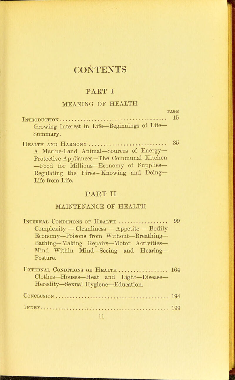 CONTENTS PAET I MEANING OF HEALTH PAGE Introduction I5 Growing Interest in Life—Beginnings of Life- Summary. Health and Habmony 35 A Marine-Land Animal—Sources of Energy- Protective Appliances—The Communal Kitchen —Food for Millions—Economy of Supplies— Eegulating the Fires-Knowing and Doing— Life from Life. PAET II MAINTENANCE OF HEALTH Internal Conditions of Health 99 Complexity — Cleanliness — Appetite — Bodily Economy—Poisons from Without—Breathing— Bathing—Making Eepairs—Motor Activities— Mind Within Mind—Seeing and Hearing— Posture. External Conditions oe Health 164 Clothes—Houses—Heat and Light—Disease— Heredity—Sexual Hygiene—Education. Conclusion 194 Index 199