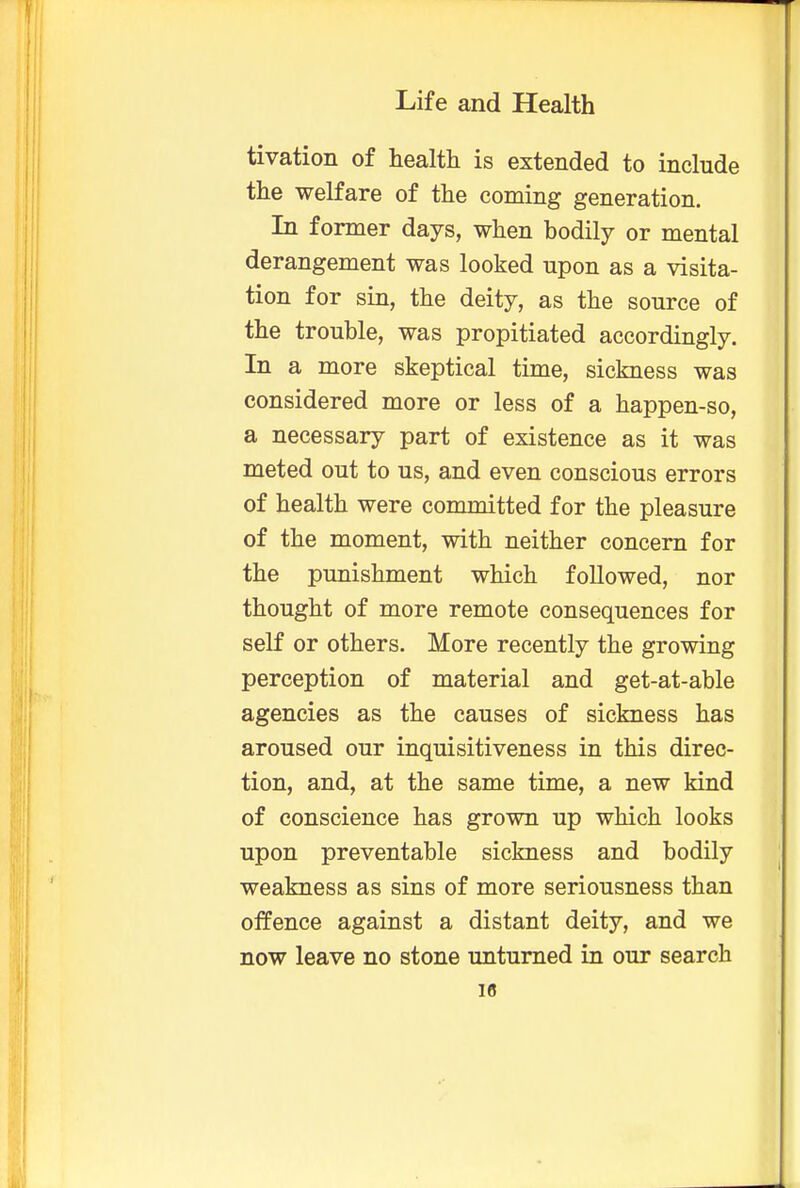 tivation of health is extended to include the welfare of the coming generation. In former days, when bodily or mental derangement was looked upon as a visita- tion for sin, the deity, as the source of the trouble, was propitiated accordingly. In a more skeptical time, sickness was considered more or less of a happen-so, a necessary part of existence as it was meted out to us, and even conscious errors of health were committed for the pleasure of the moment, with neither concern for the punishment which followed, nor thought of more remote consequences for self or others. More recently the growing perception of material and get-at-able agencies as the causes of sickness has aroused our inquisitiveness in this direc- tion, and, at the same time, a new kind of conscience has grown up which looks upon preventable sickness and bodily weakness as sins of more seriousness than offence against a distant deity, and we now leave no stone unturned in our search 18