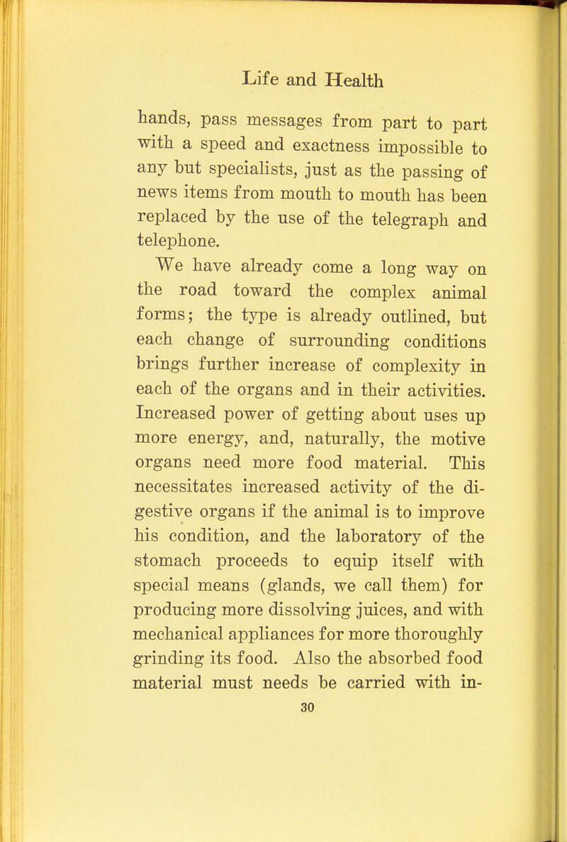 hands, pass messages from part to part with a speed and exactness impossible to any but specialists, just as the passing of news items from mouth to mouth has been replaced by the use of the telegraph and telephone. We have already come a long way on the road toward the complex animal forms; the type is already outlined, but each change of surrounding conditions brings further increase of complexity in each of the organs and in their activities. Increased power of getting about uses up more energy, and, naturally, the motive organs need more food material. This necessitates increased activity of the di- gestive organs if the animal is to improve his condition, and the laboratory of the stomach proceeds to equip itself with special means (glands, we call them) for producing more dissolving juices, and with mechanical appliances for more thoroughly grinding its food. Also the absorbed food material must needs be carried with in-