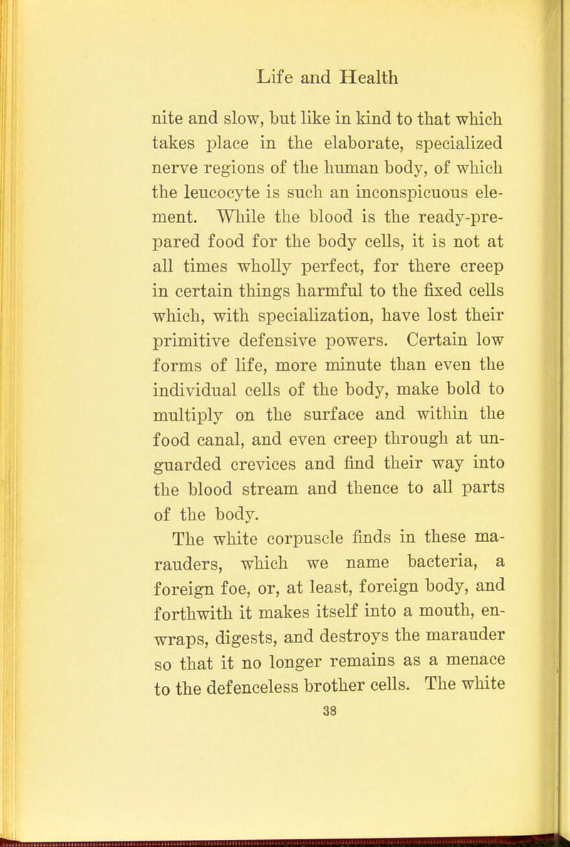 nite and slow, but like in kind to that which takes place in the elaborate, specialized nerve regions of the human body, of which the leucocyte is such an inconspicuous ele- ment. While the blood is the ready-pre- pared food for the body cells, it is not at all times wholly perfect, for there creep in certain things harmful to the fixed cells which, with specialization, have lost their primitive defensive powers. Certain low forms of life, more minute than even the individual cells of the body, make bold to multiply on the surface and within the food canal, and even creep through at un- guarded crevices and find their way into the blood stream and thence to all parts of the body. The white corpuscle finds in these ma- rauders, which we name bacteria, a foreign foe, or, at least, foreign body, and forthwith it makes itself into a mouth, en- wraps, digests, and destroys the marauder so that it no longer remains as a menace to the defenceless brother cells. The white