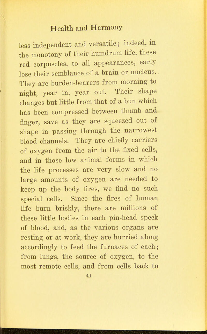 less independent and versatile; indeed, in the monotony of their hnmdrum life, these red corpuscles, to all appearances, early lose their semblance of a brain or nucleus. They are burden-bearers from morning to night, year in, year out. Their shape changes but little from that of a bun which has been compressed between thumb and finger, save as they are squeezed out of shape in passing through the narrowest blood channels. They are chiefly carriers of oxygen from the air to the fixed cells, and in those low animal forms in which the life processes are very slow and no large amounts of oxygen are needed to keep up the body fires, we find no such special cells. Since the fires of human life burn briskly, there are millions of these little bodies in each pin-head speck of blood, and, as the various organs are resting or at work, they are hurried along accordingly to feed the furnaces of each; from lungs, the source of oxygen, to the most remote cells, and from cells back to