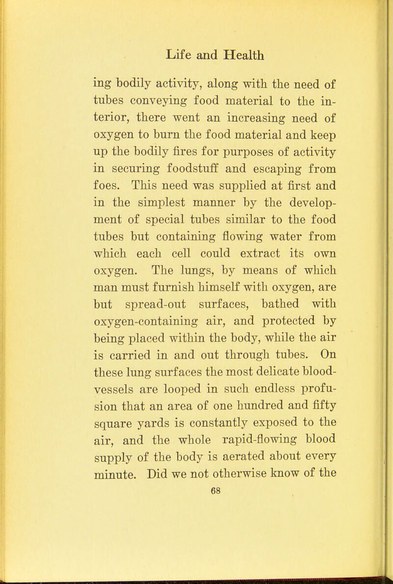 ing bodily activity, along with the need of tubes conveying food material to the in- terior, there went an increasing need of oxygen to burn the food material and keep up the bodily fires for purposes of activity in securing foodstuff and escaping from foes. This need was supplied at first and in the simplest manner by the develop- ment of special tubes similar to the food tubes but containing flowing water from which each cell could extract its own oxygen. The lungs, by means of which man must furnish himself with oxygen, are but spread-out surfaces, bathed with oxygen-containing air, and protected by being placed within the body, while the air is carried in and out through tubes. On these lung surfaces the most delicate blood- vessels are looped in such endless profu- sion that an area of one hundred and fifty square yards is constantly exposed to the air, and the whole rapid-flowing blood supply of the body is aerated about every minute. Did we not otherwise know of the