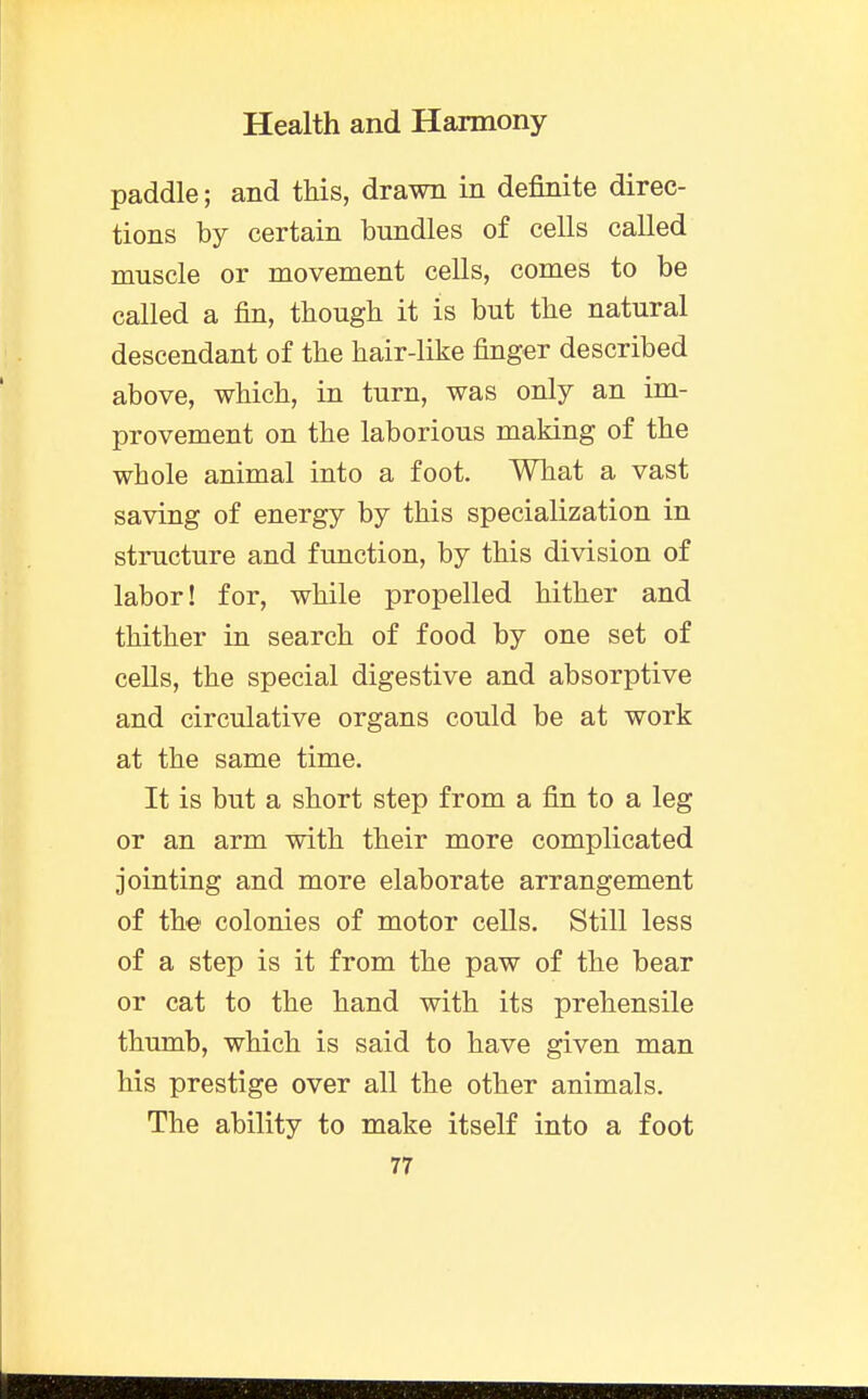 paddle; and this, drawn in definite direc- tions by certain bundles of cells called muscle or movement cells, comes to be called a fin, though it is but the natural descendant of the hair-like finger described above, which, in turn, was only an im- provement on the laborious making of the whole animal into a foot. What a vast saving of energy by this specialization in structure and function, by this division of labor! for, while propelled hither and thither in search of food by one set of cells, the special digestive and absorptive and circulative organs could be at work at the same time. It is but a short step from a fin to a leg or an arm with their more complicated jointing and more elaborate arrangement of the colonies of motor cells. Still less of a step is it from the paw of the bear or cat to the hand with its prehensile thumb, which is said to have given man his prestige over all the other animals. The ability to make itself into a foot