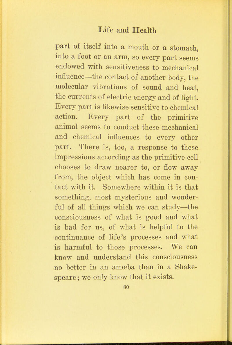 part of itself into a mouth or a stomach, into a foot or an arm, so every part seems endowed with sensitiveness to mechanical influence—the contact of another body, the molecular vibrations of sound and heat, the currents of electric energy and of light. Every part is likewise sensitive to chemical action. Every part of the primitive animal seems to conduct these mechanical and chemical influences to every other part. There is, too, a response to these impressions according as the primitive cell chooses to draw nearer to, or flow away from, the object which has come in con- tact with it. Somewhere within it is that something, most mysterious and wonder- ful of all things which we can study—the consciousness of what is good and what is bad for us, of what is helpful to the continuance of life's processes and what is harmful to those processes. We can know and understand this consciousness no better in an amoeba than in a Shake- speare ; we only know that it exists.