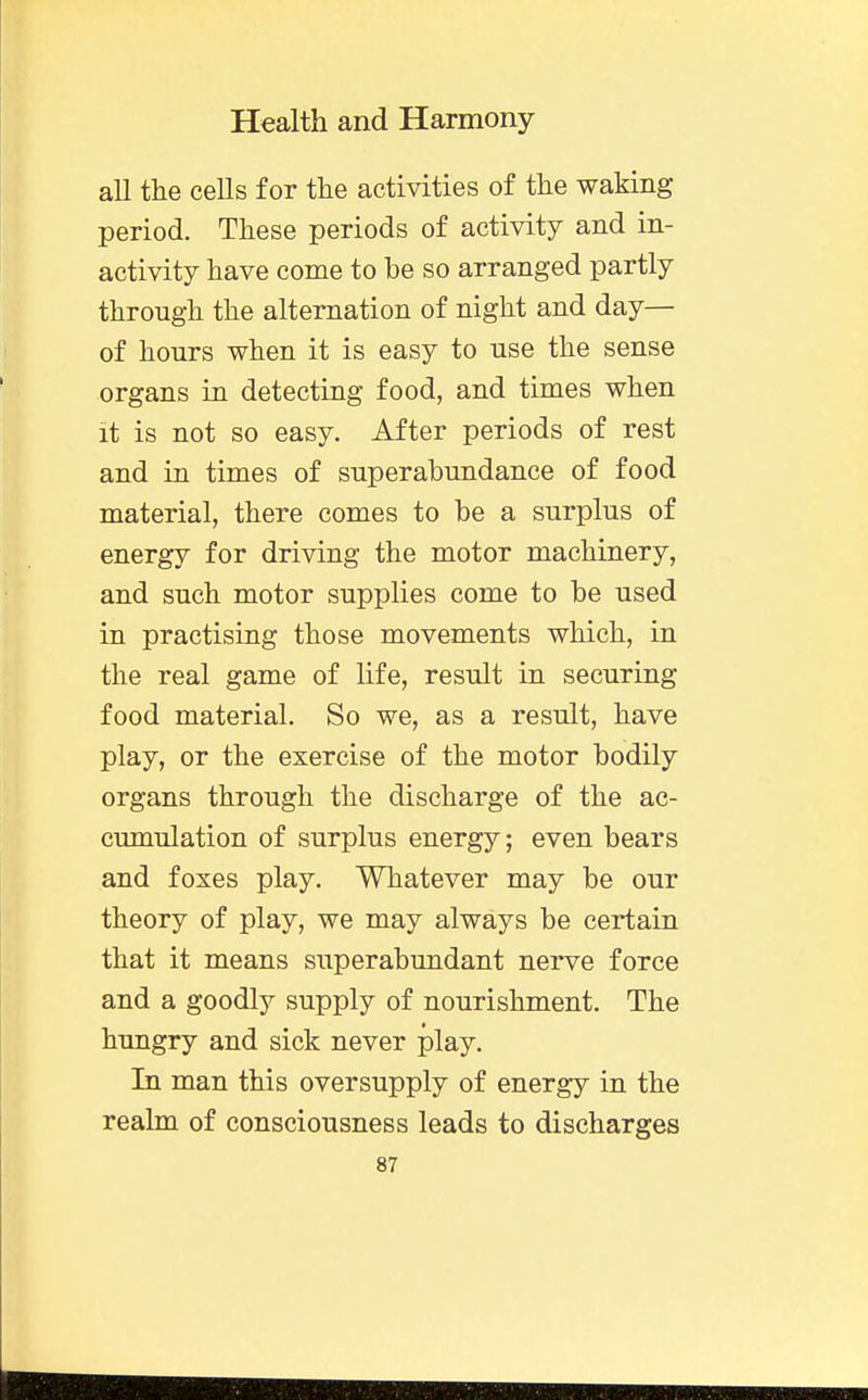 all the cells for the activities of the waking period. These periods of activity and in- activity have come to be so arranged partly through the alternation of night and day— of hours when it is easy to use the sense organs in detecting food, and times when it is not so easy. After periods of rest and in times of superabundance of food material, there comes to be a surplus of energy for driving the motor machinery, and such motor supplies come to be used in practising those movements which, in the real game of life, result in securing food material. So we, as a result, have play, or the exercise of the motor bodily organs through the discharge of the ac- cumulation of surplus energy; even bears and foxes play. Whatever may be our theory of play, we may always be certain that it means superabundant nerve force and a goodly supply of nourishment. The hungry and sick never play. In man this oversupply of energy in the realm of consciousness leads to discharges