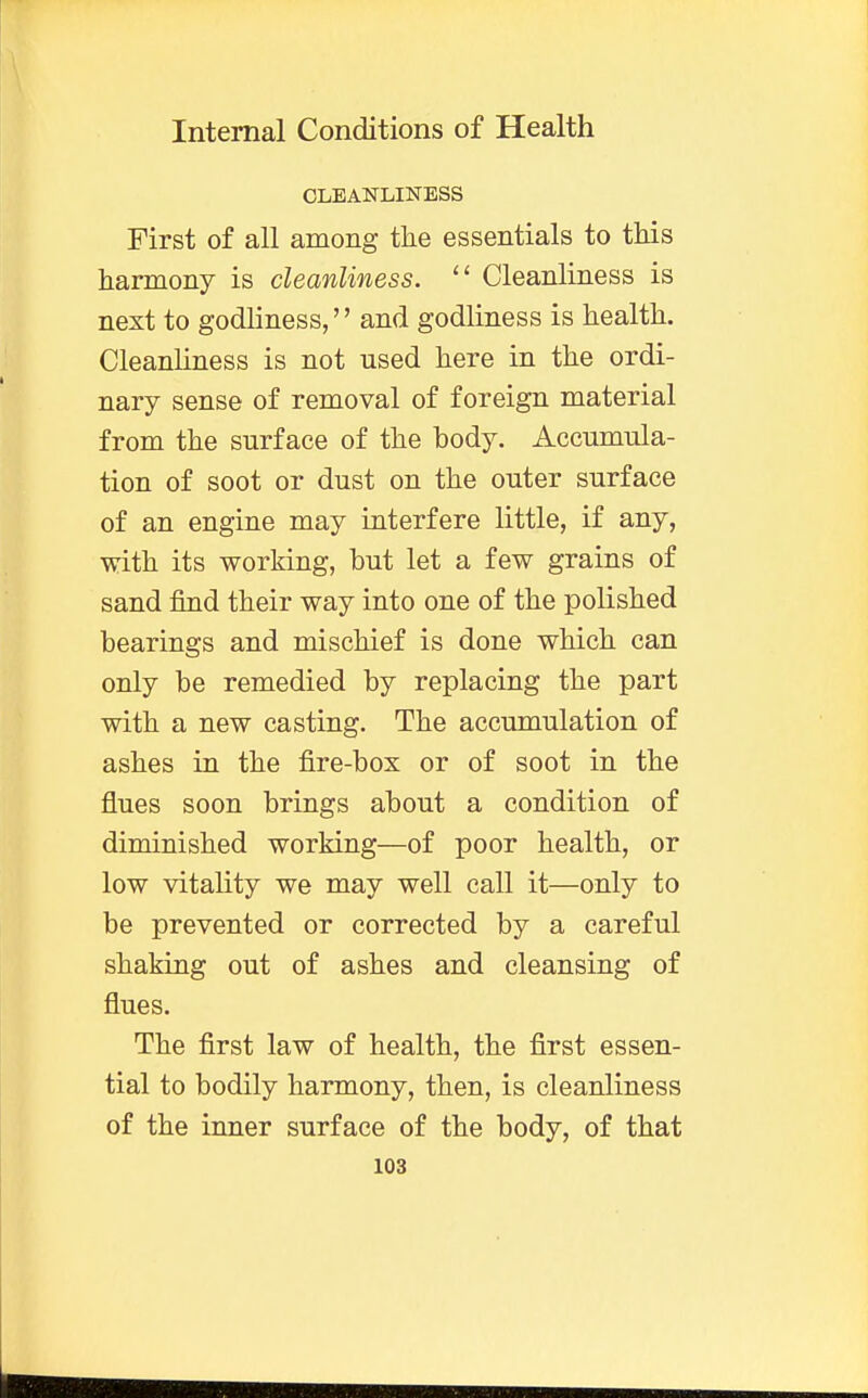 CLEANLINESS First of all among the essentials to this harmony is cleanliness.  Cleanliness is next to godliness,'' and godliness is health. Cleanliness is not used here in the ordi- nary sense of removal of foreign material from the surface of the body. Accumula- tion of soot or dust on the outer surface of an engine may interfere little, if any, with its working, but let a few grains of sand find their way into one of the polished bearings and mischief is done which can only be remedied by replacing the part with a new casting. The accumulation of ashes in the fire-box or of soot in the flues soon brings about a condition of diminished working—of poor health, or low vitality we may well call it—only to be prevented or corrected by a careful shaking out of ashes and cleansing of flues. The first law of health, the first essen- tial to bodily harmony, then, is cleanliness of the inner surface of the body, of that