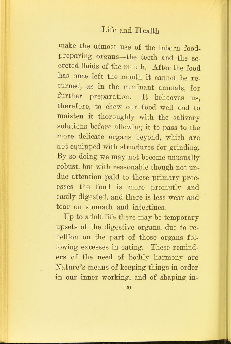 make the utmost use of the inborn food- preparing organs—the teeth and the se- creted fluids of the mouth. After the food has once left the mouth it cannot be re- turned, as in the ruminant animals, for further preparation. It behooves us, therefore, to chew our food well and to moisten it thoroughly with the salivary solutions before allowing it to pass to the more delicate organs beyond, which are not equipped with structures for grinding. By so doing we may not become unusually robust, but with reasonable though not un- due attention paid to these primary proc- esses the food is more promptly and easily digested, and there is less wear and tear on stomach and intestines. Up to adult life there may be temporary upsets of the digestive organs, due to re- bellion on the part of those organs fol- lowing excesses in eating. These remind- ers of the need of bodily harmony are Nature's means of keeping things in order in our inner working, and of shaping in-