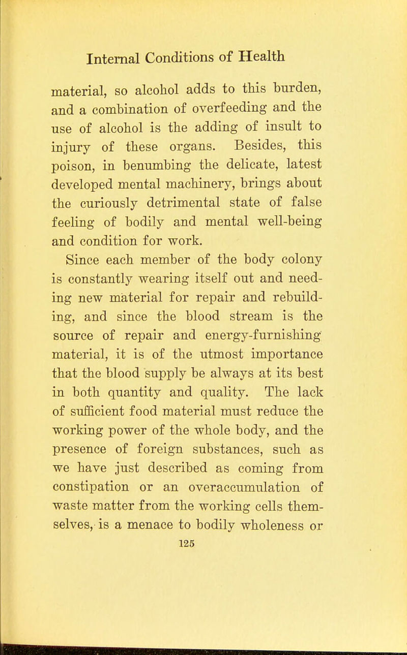 material, so alcohol adds to this burden, and a combination of overfeeding and the use of alcohol is the adding of insult to injury of these organs. Besides, this poison, in benumbing the delicate, latest developed mental machinery, brings about the curiously detrimental state of false feeling of bodily and mental well-being and condition for work. Since each member of the body colony is constantly wearing itself out and need- ing new material for repair and rebuild- ing, and since the blood stream is the source of repair and energy-furnishing material, it is of the utmost importance that the blood supply be always at its best in both quantity and quality. The lack of sufficient food material must reduce the working power of the whole body, and the presence of foreign substances, such as we have just described as coming from constipation or an overaccumulation of waste matter from the working cells them- selves, is a menace to bodily wholeness or