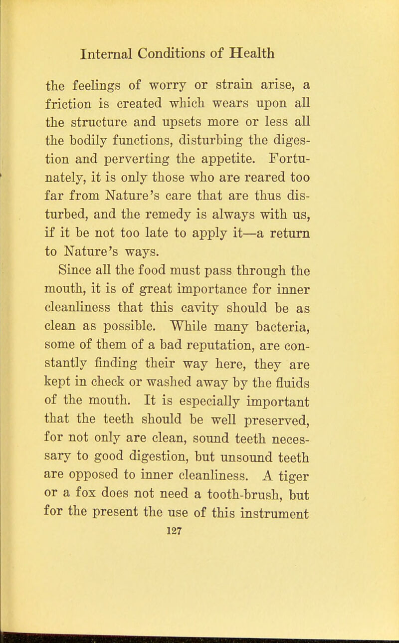 the feelings of worry or strain arise, a friction is created which wears upon all the structure and upsets more or less all the bodily functions, disturbing the diges- tion and perverting the appetite. Fortu- nately, it is only those who are reared too far from Nature's care that are thus dis- turbed, and the remedy is always with us, if it be not too late to apply it—a return to Nature's ways. Since all the food must pass through the mouth, it is of great importance for inner cleanliness that this cavity should be as clean as possible. While many bacteria, some of them of a bad reputation, are con- stantly finding their way here, they are kept in check or washed away by the fluids of the mouth. It is especially important that the teeth should be well preserved, for not only are clean, sound teeth neces- sary to good digestion, but unsound teeth are opposed to inner cleanliness. A tiger or a fox does not need a tooth-brush, but for the present the use of this instrument