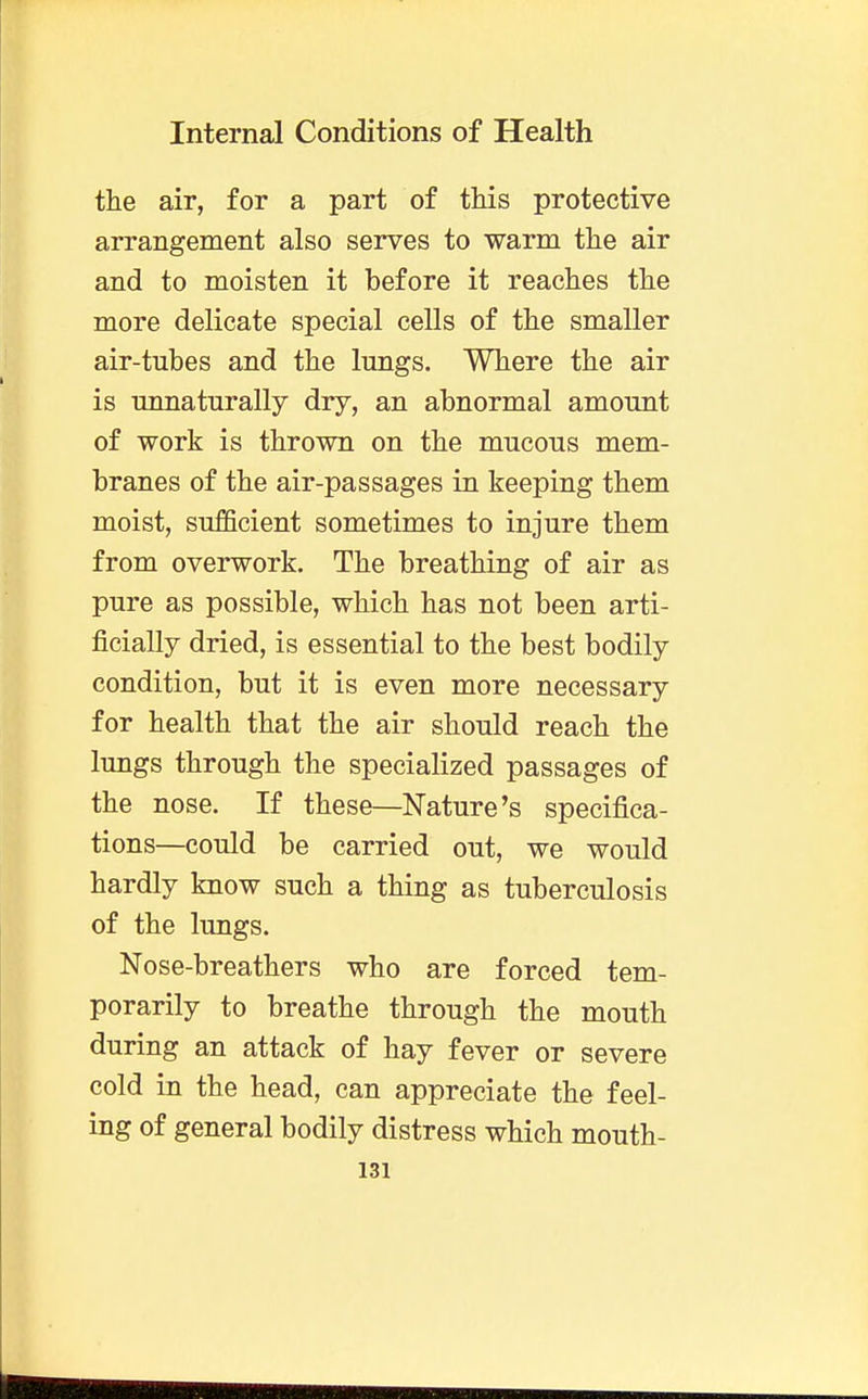 the air, for a part of this protective arrangement also serves to warm the air and to moisten it before it reaches the more delicate special cells of the smaller air-tubes and the lungs. Where the air is unnaturally dry, an abnormal amount of work is thrown on the mucous mem- branes of the air-passages in keeping them moist, sufficient sometimes to injure them from overwork. The breathing of air as pure as possible, which has not been arti- ficially dried, is essential to the best bodily condition, but it is even more necessary for health that the air should reach the lungs through the specialized passages of the nose. If these—Nature's specifica- tions—could be carried out, we would hardly know such a thing as tuberculosis of the lungs. Nose-breathers who are forced tem- porarily to breathe through the mouth during an attack of hay fever or severe cold in the head, can appreciate the feel- ing of general bodily distress which mouth-