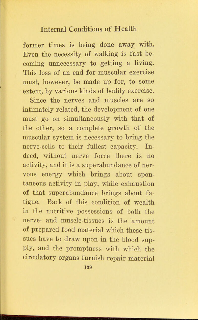 former times is being done away; with. Even the necessity of walking is fast be- coming unnecessary to getting a living. This loss of an end for muscular exercise must, however, be made up for, to some extent, by various kinds of bodily exercise. Since the nerves and muscles are so intimately related, the development of one must go on simultaneously with that of the other, so a complete growth of the muscular system is necessary to bring the nerve-cells to their fullest capacity. In- deed, without nerve force there is no activity, and it is a superabundance of ner- vous energy which brings about spon- taneous activity in play, while exhaustion of that superabundance brings about fa- tigue. Back of this condition of wealth in the nutritive possessions of both the nerve- and muscle-tissues is the amount of prepared food material which these tis- sues have to draw upon in the blood sup- ply, and the promptness with which the circulatory organs furnish repair material