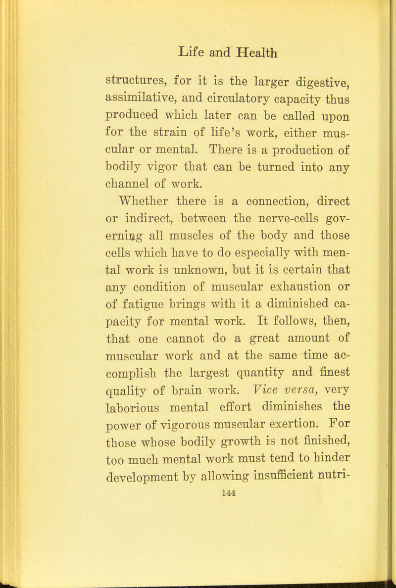 structures, for it is the larger digestive, assimilative, and circulatory capacity thus produced which later can be called upon for the strain of life's work, either mus- cular or mental. There is a production of bodily vigor that can be turned into any channel of work. Whether there is a connection, direct or indirect, between the nerve-cells gov- erning all muscles of the body and those cells which have to do especially with men- tal work is unknown, but it is certain that any condition of muscular exhaustion or of fatigue brings with it a diminished ca- pacity for mental work. It follows, then, that one cannot do a great amount of muscular work and at the same time ac- complish the largest quantity and finest quality of brain work. Vice versa, very laborious mental effort diminishes the power of vigorous muscular exertion. For those whose bodily growth is not finished, too much mental work must tend to hinder development by allowing insufficient nutri-