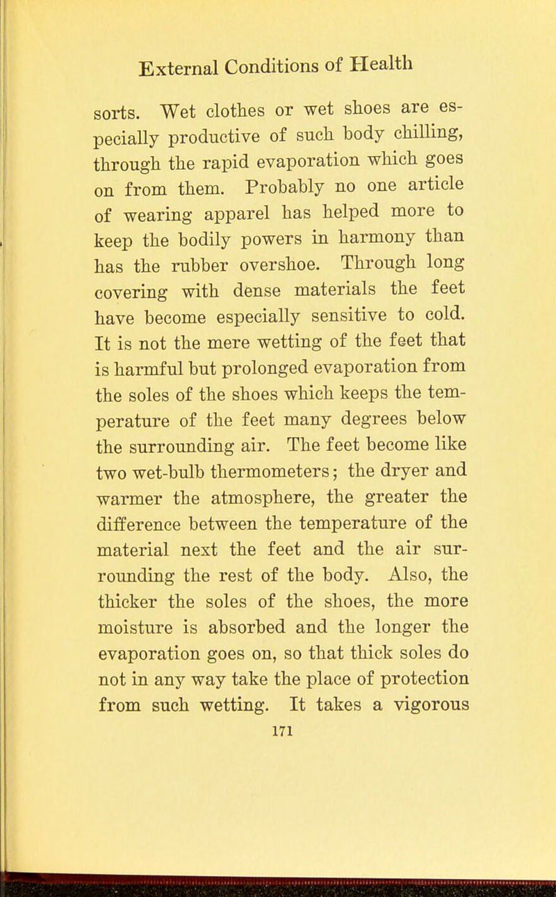 sorts. Wet clothes or wet shoes are es- pecially productive of such body chilling, through the rapid evaporation which goes on from them. Probably no one article of wearing apparel has helped more to keep the bodily powers in harmony than has the rubber overshoe. Through long covering with dense materials the feet have become especially sensitive to cold. It is not the mere wetting of the feet that is harmful but prolonged evaporation from the soles of the shoes which keeps the tem- perature of the feet many degrees below the surrounding air. The feet become like two wet-bulb thermometers; the dryer and warmer the atmosphere, the greater the difference between the temperature of the material next the feet and the air sur- rounding the rest of the body. Also, the thicker the soles of the shoes, the more moisture is absorbed and the longer the evaporation goes on, so that thick soles do not in any way take the place of protection from such wetting. It takes a vigorous