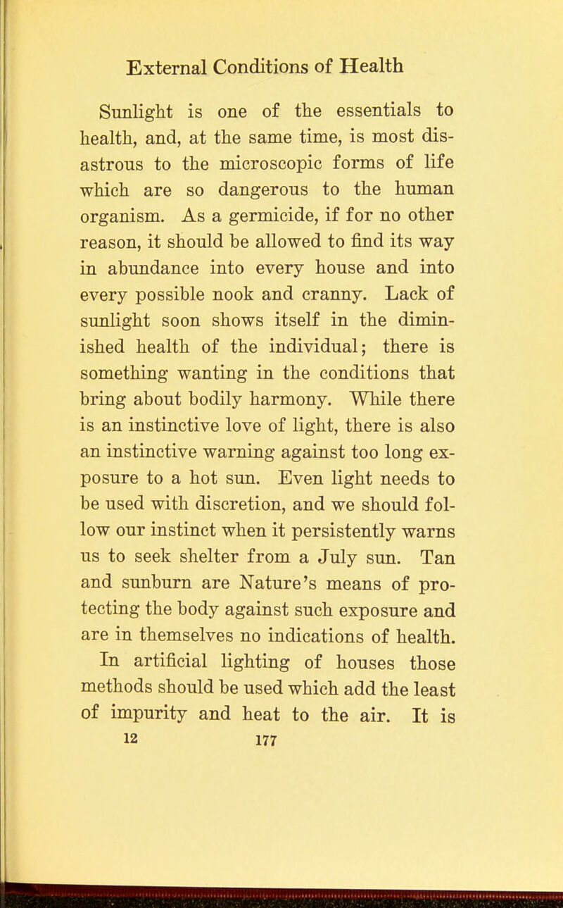 Sunlight is one of the essentials to health, and, at the same time, is most dis- astrous to the microscopic forms of life which are so dangerous to the human organism. As a germicide, if for no other reason, it should be allowed to find its way in abundance into every house and into every possible nook and cranny. Lack of sunlight soon shows itself in the dimin- ished health of the individual; there is something wanting in the conditions that bring about bodily harmony. While there is an instinctive love of light, there is also an instinctive warning against too long ex- posure to a hot sun. Even light needs to be used with discretion, and we should fol- low our instinct when it persistently warns us to seek shelter from a July sun. Tan and sunburn are Nature's means of pro- tecting the body against such exposure and are in themselves no indications of health. In artificial lighting of houses those methods should be used which add the least of impurity and heat to the air. It is