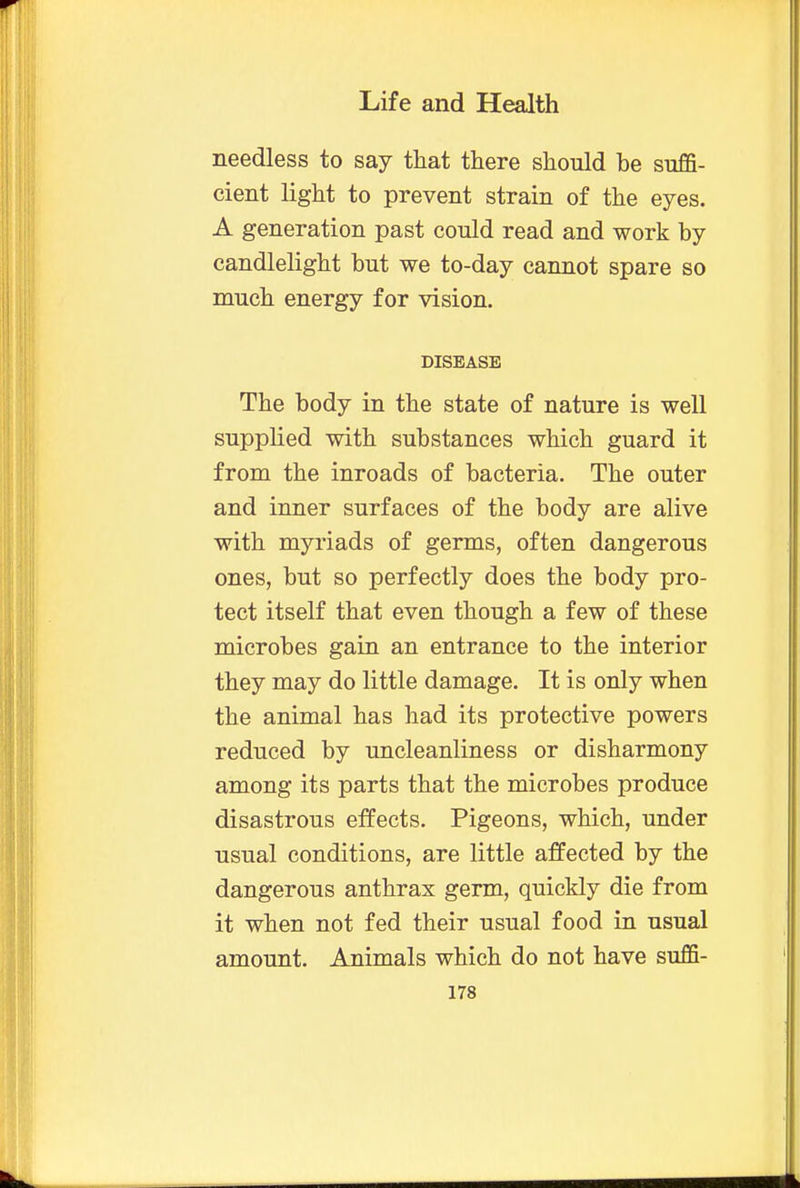 needless to say that there should he suffi- cient light to prevent strain of the eyes. A generation past could read and work by candlelight but we to-day cannot spare so much energy for vision. DISEASE The body in the state of nature is well supplied with substances which guard it from the inroads of bacteria. The outer and inner surfaces of the body are alive with myriads of germs, often dangerous ones, but so perfectly does the body pro- tect itself that even though a few of these microbes gain an entrance to the interior they may do little damage. It is only when the animal has had its protective powers reduced by uncleanliness or disharmony among its parts that the microbes produce disastrous effects. Pigeons, which, under usual conditions, are little affected by the dangerous anthrax germ, quickly die from it when not fed their usual food in usual amount. Animals which do not have suffi-