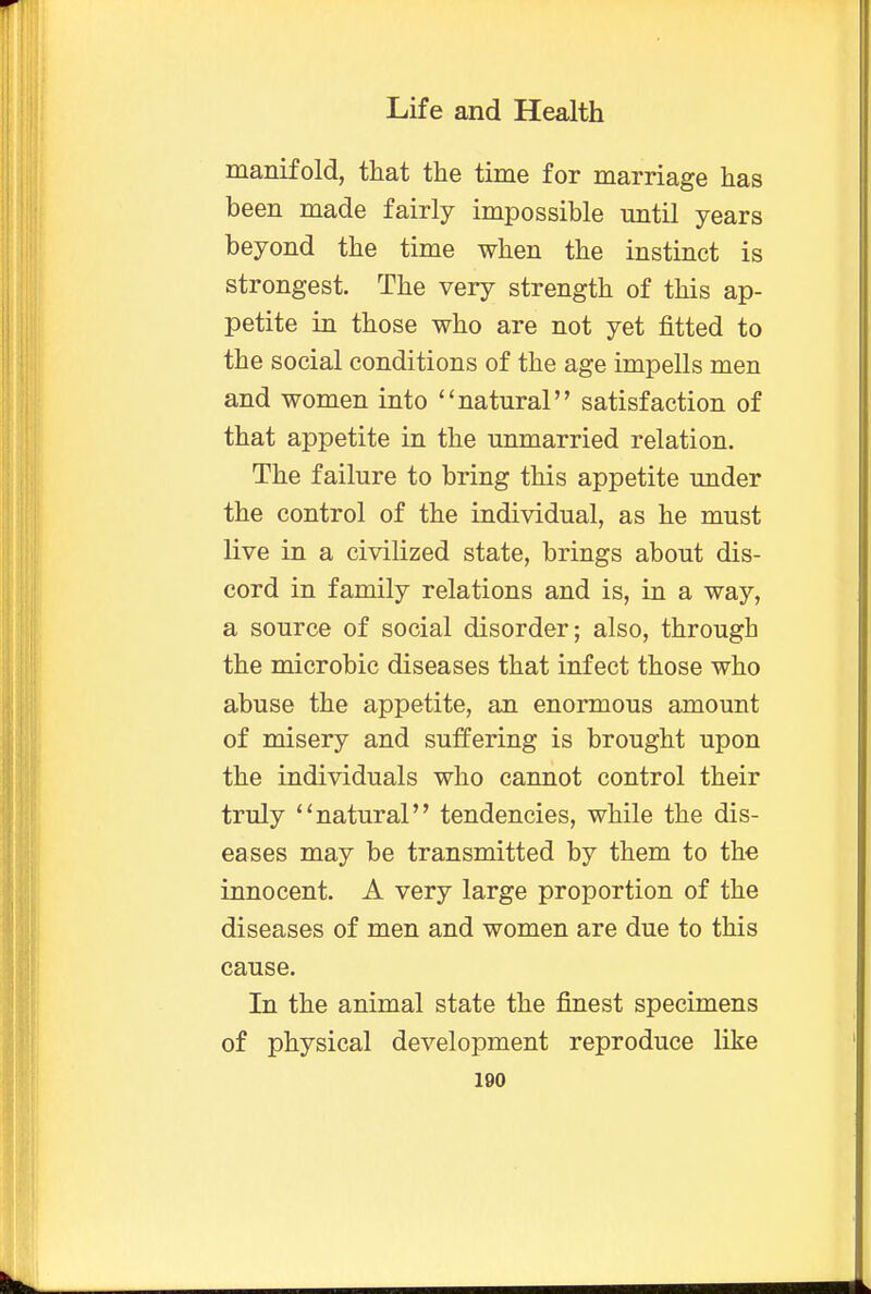 manifold, that the time for marriage has been made fairly impossible until years beyond the time when the instinct is strongest. The very strength of this ap- petite in those who are not yet fitted to the social conditions of the age impells men and women into natural satisfaction of that appetite in the unmarried relation. The failure to bring this appetite under the control of the individual, as he must live in a civilized state, brings about dis- cord in family relations and is, in a way, a source of social disorder; also, through the microbic diseases that infect those who abuse the appetite, an enormous amount of misery and suffering is brought upon the individuals who cannot control their truly natural tendencies, while the dis- eases may be transmitted by them to the innocent. A very large proportion of the diseases of men and women are due to this cause. In the animal state the finest specimens of physical development reproduce like