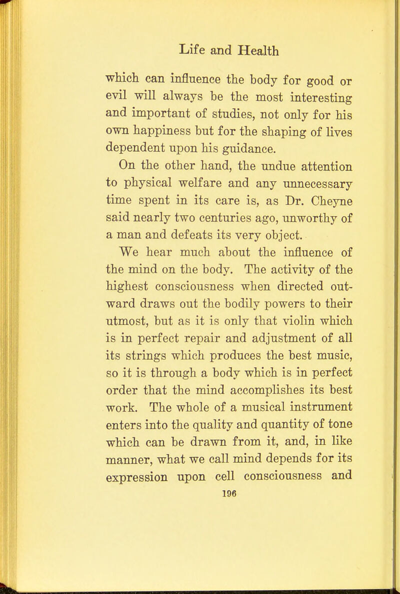 which can influence the body for good or evil will always be the most interesting and important of studies, not only for his own happiness but for the shaping of lives dependent upon his guidance. On the other hand, the undue attention to physical welfare and any unnecessary time spent in its care is, as Dr. Cheyne said nearly two centuries ago, unworthy of a man and defeats its very object. We hear much about the influence of the mind on the body. The activity of the highest consciousness when directed out- ward draws out the bodily powers to their utmost, but as it is only that violin which is in perfect repair and adjustment of all its strings which produces the best music, so it is through a body which is in perfect order that the mind accomplishes its best work. The whole of a musical instrument enters into the quality and quantity of tone which can be drawn from it, and, in like manner, what we call mind depends for its expression upon cell consciousness and