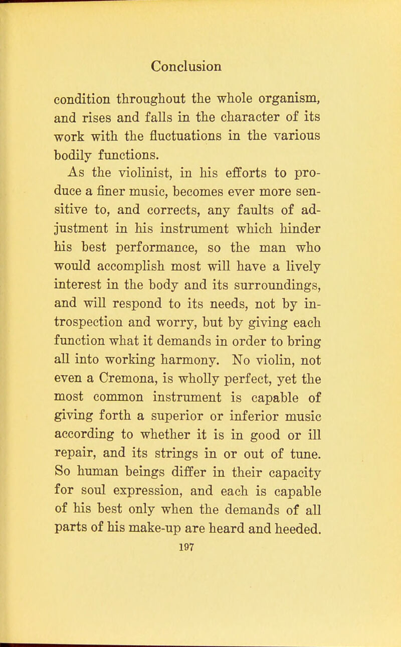 condition throughout the whole organism, and rises and falls in the character of its work with the fluctuations in the various bodily functions. As the violinist, in his efforts to pro- duce a finer music, becomes ever more sen- sitive to, and corrects, any faults of ad- justment in his instrument which hinder his best performance, so the man who would accomplish most will have a lively interest in the body and its surroundings, and will respond to its needs, not by in- trospection and worry, but by giving each function what it demands in order to bring all into working harmony. No violin, not even a Cremona, is wholly perfect, yet the most common instrument is capable of giving forth a superior or inferior music according to whether it is in good or ill repair, and its strings in or out of tune. So human beings differ in their capacity for soul expression, and each is capable of his best only when the demands of all parts of his make-up are heard and heeded.