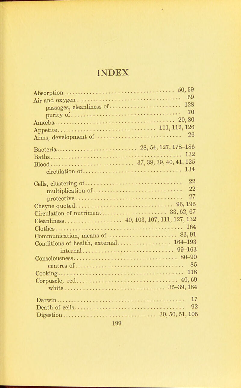 INDEX ., .. 50,59 Absorption ' Air and oxygen passages, cleanliness of 128 purity of ^ Amoeba.. 20>*° Appetite 111,112,126 Arms, development of 26 Bacteria 28,54,127,178-186 Baths 132 Blood 37,38,39,40,41,125 circulation of 134 Cells, clustering of 22 multiplication of 22 protective 2^ Cheyne quoted 96,196 Circulation of nutriment 33, 62, 67 Cleanliness 40,103,107, 111, 127,132 Clothes 164 Communication, means of 83,91 Conditions of health, external 164-193 internal 99-163 Consciousness 80-90 centres of 85 Cooking 118 Corpuscle, red 40,69 white 35-39,184 Darwin 17 Death of cells 92 Digestion 30,50,51,106