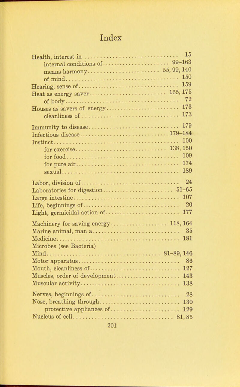 Health, interest in ^ internal conditions of 99-163 means harmony 55,99,140 of mind 150 Hearing, sense of 159 Heat as energy saver 165,175 of body 72 Houses as savers of energy 173 cleanliness of 173 Immunity to disease 179 Infectious disease 179-184 Instinct 1°° for exercise 138,150 for food 109 for pure air 174 sexual 189 Labor, division of 24 Laboratories for digestion 51-65 Large intestine 107 Life, beginnings of 20 Light, germicidal action of 177 Machinery for saving energy 118,164 Marine animal, man a 35 Medicine 181 Microbes (see Bacteria) Mind 81-89,146 Motor apparatus 86 Mouth, cleanliness of 127 Muscles, order of development 143 Muscular activity 138 Nerves, beginnings of 28 Nose, breathing through 130 protective appliances of 129 Nucleus of cell 81,85