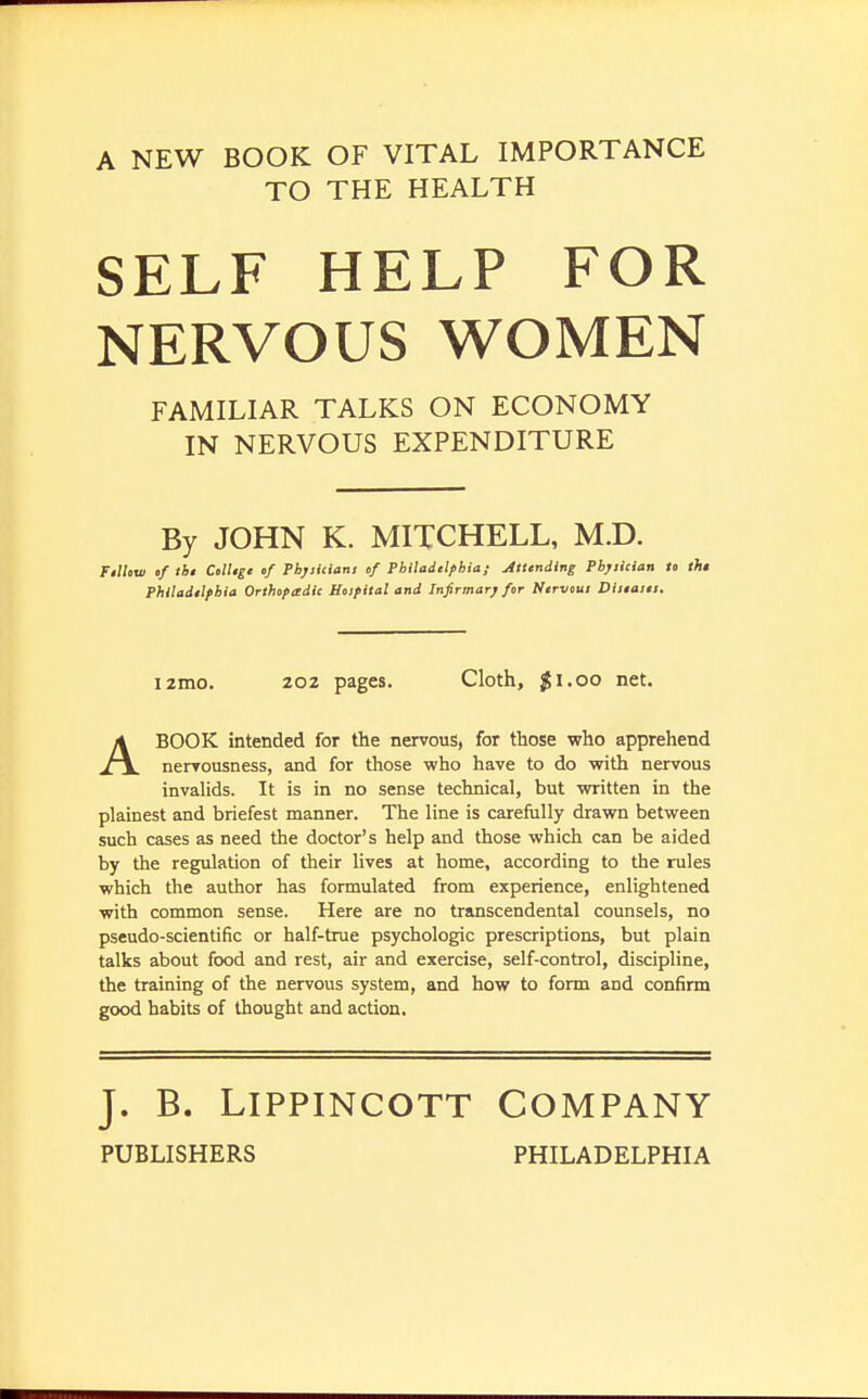 A NEW BOOK OF VITAL IMPORTANCE TO THE HEALTH SELF HELP FOR NERVOUS WOMEN FAMILIAR TALKS ON ECONOMY IN NERVOUS EXPENDITURE By JOHN K. MITCHELL, M.D. Fellow of the College of Physicians of Philadelphia; Attending Physician to the Philadelphia Orthopadic Hospital and Infirmary for Nervous Diieaset. i2mo. 202 pages. Cloth, $1.00 net. ABOOK intended for the nervous, for those who apprehend nervousness, and for those who have to do with nervous invalids. It is in no sense technical, but written in the plainest and briefest manner. The line is carefully drawn between such cases as need the doctor's help and those which can be aided by the regulation of their lives at home, according to the rules which the author has formulated from experience, enlightened with common sense. Here are no transcendental counsels, no pseudo-scientific or half-true psychologic prescriptions, but plain talks about food and rest, air and exercise, self-control, discipline, the training of the nervous system, and how to form and confirm good habits of thought and action. J. B. Lippincott Company