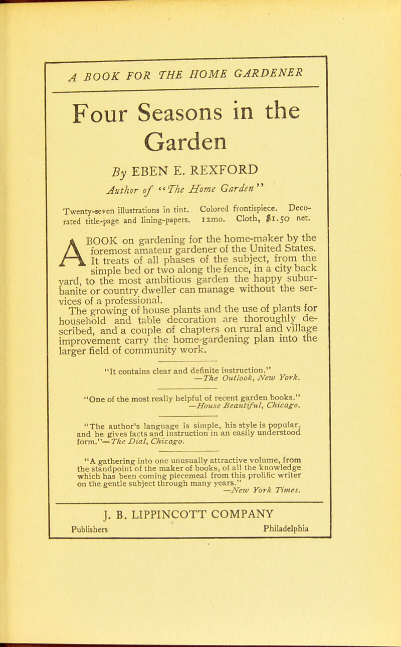Four Seasons in the Garden By EBEN E. REXFORD Author of The Home Garden  Twenty-seven illustrations in tint. Colored frontispiece. Deco- rated title-page and lining-papers. Iimo. Cloth, $1.50 net. ABOOK on gardening for the home-maker by the foremost amateur gardener of the United States. It treats of all phases of the subject, from the simple bed or two along the fence, in a city back yard, to the most ambitious garden the happy subur- banite or country dweller can manage without the ser- vices of a professional. The growing of house plants and the use of plants for household and table decoration are thoroughly de- scribed, and a couple of chapters on rural and village improvement carry the home-gardening plan into the larger field of community work. It contains clear and definite instruction. — The Outlook, New York. One of the most really helpful of recent garden books. —House Beautiful, Chicago. The author's language is simple, his style is popular, and he gives facts and instruction in an easily understood form.—The Dial, Chicago. A gathering into one unusually attractive volume, from the standpoint of the maker of books, of all the knowledge which has been coming piecemeal from this prolific writer on the gentle subject through many years. —New York Times. J. B. LIPPINCOTT COMPANY