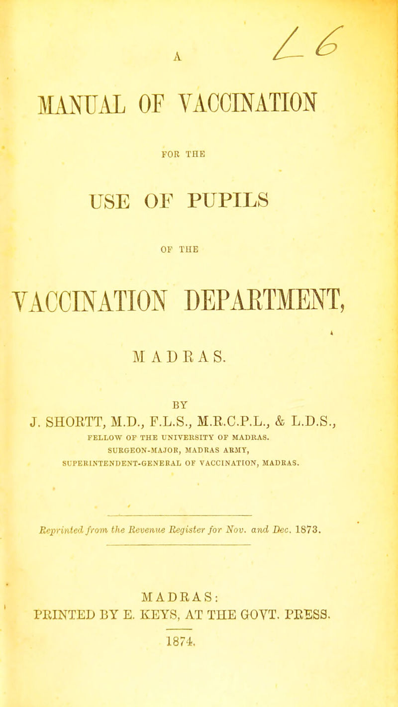 MANUAL OF VACCINATION FOR THE USE OF PUPILS OF THE VACCINATION DEPABTMENT, MADRAS. BY J. SHOETT, M.D., F.L.S., M.R.C.P.L., & L.D.S., FELLOW OF THE UNIVERSITY OF MADRAS. SURGEON-MAJOR, MADRAS ARMY, SUPERINTENDENT-GENERAL OF VACCINATION, MADRAS. Reprinted from the Revenue Register for Nov. and Dec. 1873. MADRAS: PRINTED BY E. KEYS, AT THE GOVT. PRESS. 1874.