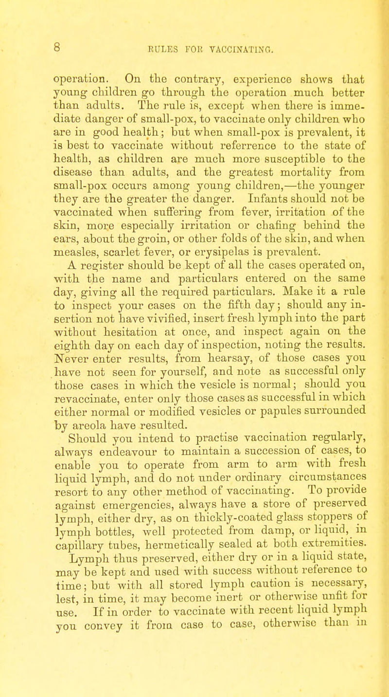 operation. On the contrary, experience shows that young children go through the operation much better than adults. The rule is, except when there is imme- diate danger of small-pox, to vaccinate only children who are in good health; but when small-pox is prevalent, it is best to vaccinate without referrence to the state of health, as children are much more susceptible to the disease than adults, and the greatest mortality from small-pox occurs among young children,—the younger they are the greater the danger. Infants should not be vaccinated when suffering from fever, irritation of the skin, more especially irritation or chafing behind the ears, about the groin, or other folds of the skin, and when measles, scarlet fever, or erysipelas is prevalent. A register should be kept of all the cases operated on, with the name and particulars entered on the same day, giving all the required particulars. Make it a rule to inspect your cases on the fifth day; should any in- sertion not have vivified, insert fresh lymph into the part without hesitation at once, and inspect again on the eighth day on each day of inspection, noting the results. Never enter results, from hearsay, of those cases you have not seen for yourself, and note as successful only those cases in which the vesicle is normal; should you revaccinate, enter only those cases as successful in which either normal or modified vesicles or papules surrounded by areola have resulted. Should you intend to practise vaccination regularly, always endeavour to maintain a succession of cases, to enable you to operate from arm to arm with fresh liquid lymph, and do not under ordinary circumstances resort to any other method of vaccinating. To provide against emergencies, always have a store of preserved lymph, either dry, as on thickly-coated glass stoppers of lymph bottles, well protected from damp, or liquid, _ in capillary tubes, hermetically sealed at both extremities. Lymph thus preserved, either dry or in a liquid state, may be kept and used with success without reference to time; but with all stored lymph caution is necessary, lest, in time, it may become inert or otherwise unfit for use. If in order to vaccinate with recent liquid lymph you convey it from case to case, otherwise than in