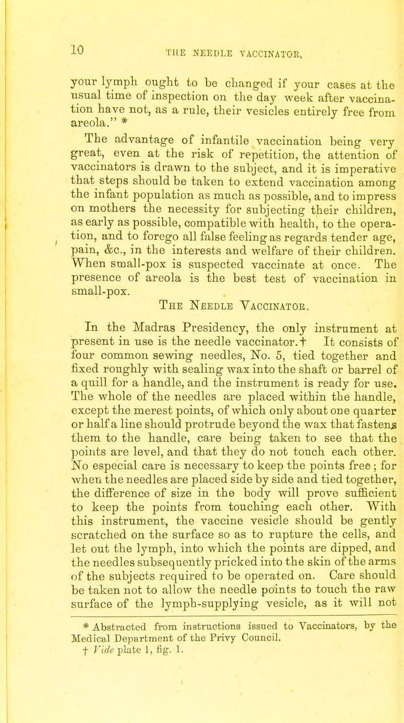 HIE NEEDLE VACCINATOR, your lymph ought to be changed if your cases at the usual time of inspection on the day week after vaccina- tion have not, as a rule, their vesicles entirely free from areola. * The advantage of infantile vaccination being very great, even at the risk of repetition, the attention of vaccinators is drawn to the subject, and it is imperative that steps should be taken to extend vaccination among the infant population as much as possible, and to impress on mothers the necessity for subjecting their children, as early as possible, compatible with health, to the opera- tion, and to forego all false feeling as regards tender age, pain, &c, in the interests and welfare of their children. When small-pox is suspected vaccinate at once. The presence of areola is the best test of vaccination in small-pox. The Needle Vaccinator. In the Madras Presidency, the only instrument at present in use is the needle vaccinator, t It consists of four common sewing needles, No. 5, tied together and fixed roughly with sealing wax into the shaft or barrel of a quill for a handle, and the instrument is ready for use. The whole of the needles are placed within the handle, except the merest points, of which only about one quarter or half a line should protrude beyond the wax that fastens them to the handle, care being taken to see that the points are level, and that they do not touch each other. No especial care is necessary to keep the points free; for when the needles are placed side by side and tied together, the difference of size in the body will prove sufficient to keep the points from touching each other. With this instrument, the vaccine vesicle should be gently scratched on the surface so as to rupture the cells, and let out the lymph, into which the points are dipped, and the needles subsequently pricked into the skin of the arms of the subjects required to be operated on. Care should be taken not to allow the needle points to touch the raw surface of the lymph-supplying vesicle, as it will not * Abstracted from instructions issued to Vaccinators, by the Medical Department of the Privy Council, f Vide plate 1, fig. 1.