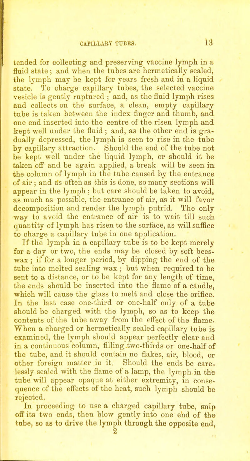 tended for collecting and preserving vaccine lymph in a fluid state ; and when the tubes are hermetically sealed, the lymph may be kept for years fresh and in a liquid state. To charge capillary tubes, the selected vaccine vesicle is gently ruptured ; and, as the fluid lymph rises and collects on the surface, a clean, empty capillary tube is taken between the index finger and thumb, and one end inserted into the centre of the risen lymph and kept well under the fluid; and, as the other end is gra- dually depressed, the lymph is seen to rise in the tube by capillary attraction. Should the end of the tube not be kept well under the liquid lymph, or should it be taken off and be again applied, a break will be seen in the column of lymph in the tube caused by the entrance of air ; and as often as this is done, so many sections will appear in the lymph ; but care should be taken to avoid, as much as possible, the entrance of air, as it will favor decomposition and render the lymph putrid. The only way to avoid the entrance of air is to wait till such quantity of lymph has risen to the surface, as will suffice to charge a capillary tube in one application. If the lymph in a capillary tube is to be kept merely for a day or two, the ends may be closed by soft bees- wax ; if for a longer period, by dipping the end of the tube into melted sealing wax ; but when required to be sent to a distance, or to be kept for any length of time, the ends should be inserted into the flame of a candle, which will cause the glass to melt and close the orifice. In the last case one-third or one-half only of a tube should be charged with the lymph, so as to keep the contents of the tube away from the effect of the flame. When a charged or hermetically sealed capillary tube is examined, the lymph shoald appear perfectly clear and in a continuous column, filling two-thirds or one-half of the tube, and it should contain no flakes, air, blood, or other foreign matter in it. Should the ends be care- lessly sealed with the flame of a lamp, the lymph in the tube will appear opaqne at either extremity, in conse- quence of the effects of the heat, such lymph should be rejected. In proceeding to use a charged capillary tube, snip off its two ends, then blow gently into one end of the tube, so as to drive the lymph through the opposite end, 2