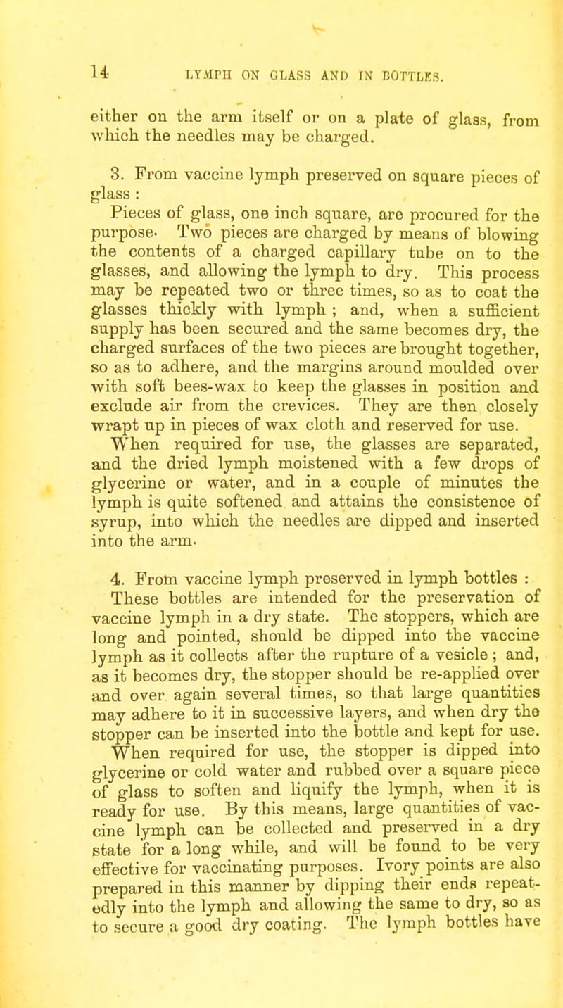either on the arm itself or on a plate of glass, from which the needles may be charged. 3. From vaccine lymph preserved on sqnare pieces of glass : Pieces of glass, one inch square, are procured for the purpose- Two pieces are charged by means of blowing the contents of a charged capillary tube on to the glasses, and allowing the lymph to dry. This process may be repeated two or three times, so as to coat the glasses thickly with lymph ; and, when a sufficient supply has been secured and the same becomes dry, the charged surfaces of the two pieces are brought together, so as to adhere, and the margins around moulded over with soft bees-wax fco keep the glasses in position and exclude air from the crevices. They are then closely wrapt up in pieces of wax cloth and reserved for use. When required for use, the glasses are separated, and the dried lymph moistened with a few drops of glycerine or water, and in a couple of minutes the lymph is quite softened and attains the consistence of syrup, into which the needles are dipped and inserted into the arm. 4. From vaccine lymph preserved in lymph bottles : These bottles are intended for the preservation of vaccine lymph in a dry state. The stoppers, which are long and pointed, should be dipped into the vaccine lymph as it collects after the rupture of a vesicle ; and, as it becomes dry, the stopper should be re-applied over and over again several times, so that large quantities may adhere to it in successive layers, and when dry the stopper can be inserted into the bottle and kept for use. When required for use, the stopper is dipped into glycerine or cold water and rubbed over a square piece of glass to soften and liquify the lymph, when it is ready for use. By this means, large quantities of vac- cine lymph can be collected and preserved in a dry state for along while, and will be found to be very effective for vaccinating purposes. Ivory points are also prepared in this manner by dipping their ends repeat- edly into the lymph and allowing the same to dry, so as to secure a good dry coating. The lymph bottles have