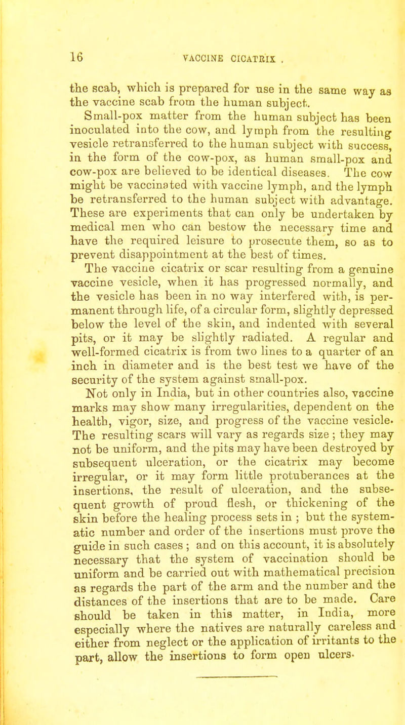 the scab, which is prepared for rise in the same way as the vaccine scab from the human subject. Small-pox matter from the human subject has been inoculated into the cow, and lymph from the resulting vesicle retransferred to the human subject with success, in the form of the cow-pox, as human small-pox and cow-pox are believed to be identical diseases. The cow might be vaccinated with vaccine lymph, and the lymph be retransferred to the human subject with advantage. These are experiments that can only be undertaken by medical men who can bestow the necessary time and have the required leisure to prosecute them, so as to prevent disappointment at the best of times. The vaccine cicatrix or scar resulting from a genuine vaccine vesicle, when it has progressed normally, and the vesicle has been in no way interfered with, is per- manent through life, of a circular form, slightly depressed below the level of the skin, and indented with several pits, or it may be slightly radiated. A regular and well-formed cicatrix is from two lines to a quarter of an inch in diameter and is the best test we have of the security of the system against small-pox. Not only in India, but in other countries also, vaccine marks may show many irregularities, dependent on the health, vigor, size, and progress of the vaccine vesicle. The resulting scars will vary as regards size ; they may not be uniform, and the pits may have been destroyed by subsequent ulceration, or the cicatrix may become irregular, or it may form little protuberances at the insertions, the result of ulceration, and the subse- quent growth of proud flesh, or thickening of the skin before the healing process sets in ; but the system- atic number and order of the insertions must prove the guide in such cases ; and on this account, it is absolutely necessary that the system of vaccination should be uniform and be carried out with mathematical precision as regards the part of the arm and the number and the distances of the insertions that are to be made. Care should be taken in this matter, in India, more especially where the natives are naturally careless and either from neglect or the application of irritants to the part, allow the insertions to form open ulcers-
