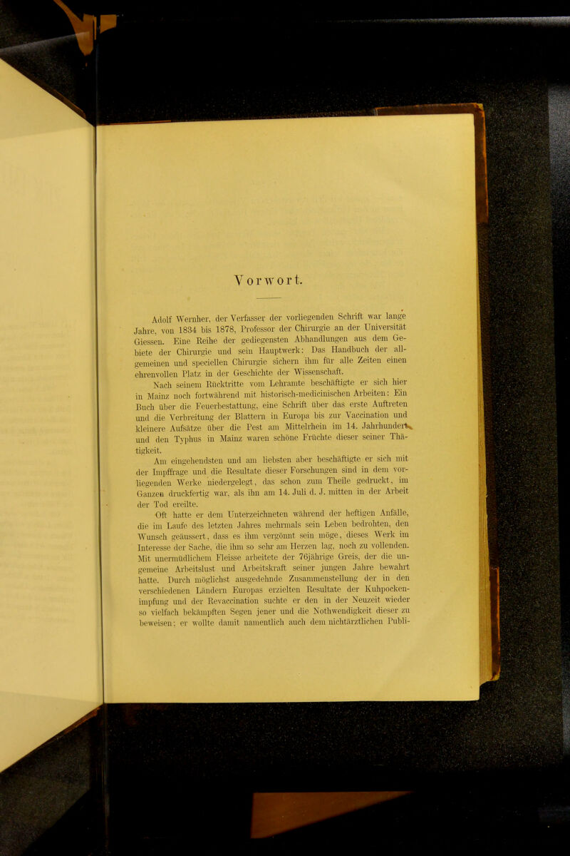 Vorwort. Adolf Wernher, der Verfasser der vorliegenden ScMft war lange Jahre, von 1834 bis 1878, Professor der Chiriu'gie an der Universität Glessen. Eine Reihe der gediegensten Abhandlungen aus dem Ge- biete der Chinirgie und sein Hauptwerk: Das Handbuch der all- gemeinen und speeiellen Chirurgie sichern ihm flu- alle Zeiten einen ehrenvollen Platz in der Geschichte der Wissenschaft. Nach seinem Rücktritte vom Lehi-amte beschäftigte er sich hier in Mainz noch fortwährend mit historisch-medicinischen Arbeiten: Ein Buch über die Feuerbestattung, eine Schiift über das erste Auftreten und die Verbreitung der Blattern in Europa bis zur Vaccination und kleinere Aufsätze über die Pest am Mittelrhein im 14. Jahrhundeii< und den Typhus in Mainz waren schöne Früchte dieser seiner Thä- tigkeit. Am eingehendsten imd am liebsten aber beschäftigte er sich mit der Impffi-age imd die Resultate cUeser Forschungen sind in dem vor- liegenden Werke niedergelegt, das schon zmn Theile gedruckt, im Ganzen diiieldertig war, als ihn am 14. Juli d. J. mitten in der Arbeit der Tod ereilte. Oft hatte er dem Unterzeichneten während der heftigen Anfälle, die im Laufe des letzten Jahres mehnnals sein Leben bedi'ohten, den Wunsch geäussert, dass es ihm vergöimt sein möge, dieses Werk im Interesse der Sache, die ihm so sehr am Herzen lag, noch zu vollenden. Mit imermüdlichem Fleisse arbeitete der 76jährige Greis, der die un- gememe Ari)eitslust und Arbeitski-aft seiner jungen Jahre bewahrt hatte. Durch möglichst ausgedehnde Zusammenstellung der in den verschiedenen Ländern Eui'opas erzielten Resultate der Kuhpocken- impfung und der Revaccination suchte er den in der Neuzeit wieder so vielfach bekämpften Segen jener und die Nothwendigkeit dieser zu beweisen; er wollte damit namentlich auch dem niehtärztlichen Publi-