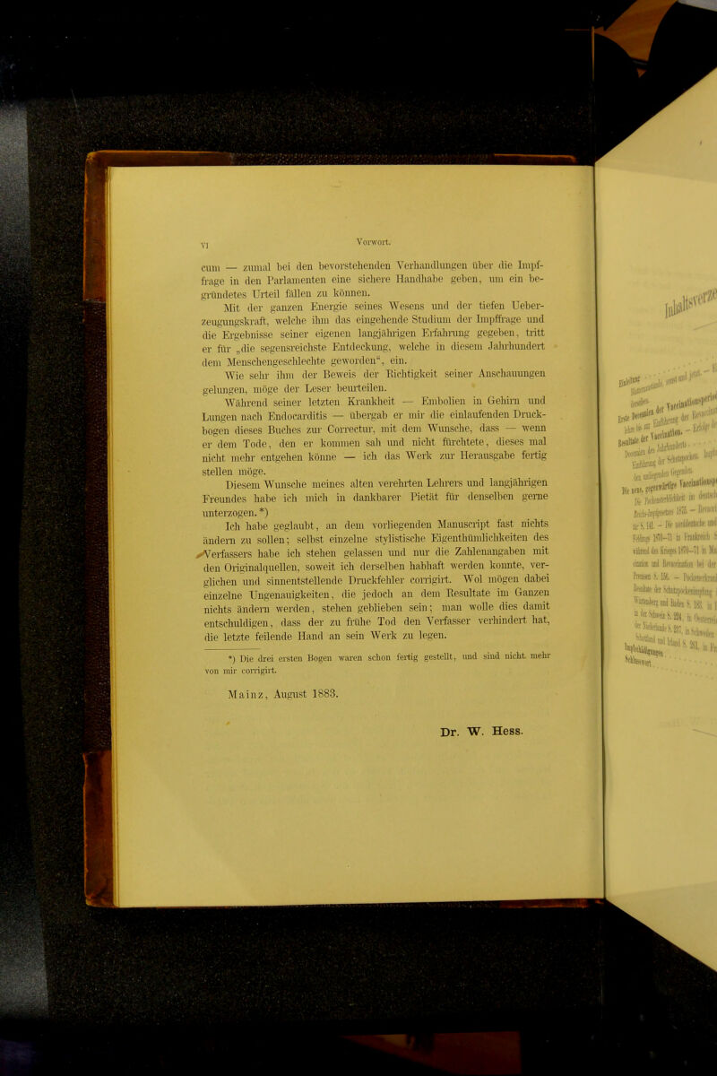 VI cum — zmnal bei den bevorstehenden Verhandlungen über die Lnpf- ft-age in den Parlamenten eine sichere Handhabe geben, um ein be- gründetes Urteil fällen zu können. Mit der ganzen Energie seines Wesens und der tiefen Ueber- zeugungskraft, welche ihm das eingehende Studium der Impffrage und die Ergebnisse seiner eigenen langjähiügen Erfahnmg gegeben, tritt er für „die segensreichste Entdeckung, welche in diesem Jahrhundert dem Menschengeschlechte geworden, ein. Wie sehr ihm der Beweis der Richtigkeit seiner Anschauungen gelungen, möge der Leser beurteilen. Wähi-end seiner letzten Krankheit — Embolien in Gehirn und Lungen nach Endocarditis — übergab er mir die einlaufenden Druck- bogen dieses Buches zur Correctur, mit dem Wunsche, dass — wenn er dem Tode, den er kommen sah und nicht fürchtete, dieses mal nicht mehr entgehen könne — ich das Werk zur Herausgabe fertig stellen möge. Diesem Wunsche meines alten verehrten Lehrers und langjährigen Freundes habe ich mich in dankbarer Pietät für denselben geme unterzogen. *) Ich habe geglaubt, an dem vorliegenden Manuscript fast nichts ändern zu sollen; selbst einzelne stylistische Eigenthümlichkeiten des ^Verfassers habe ich stehen gelassen und nur die Zahlenangaben mit den Originalquellen, soweit ich derselben habhaft werden konnte, ver- glichen und sinnentstellende Drackfehler corrigirt. Wol mögen dabei einzelne Ungenauigkeiten, die jedoch an dem Resultate im Ganzen nichts ändern werden, stehen geblieben sein; man wolle dies damit entschuldigen, dass der zu filihe Tod den Verfasser verhindert hat, die letzte feilende Hand an sein Werk zu legen. *) Die drei ersten Bogen waren schon fertig gestellt, und sind nicht mehr von mir corrigirt. Mainz, August 1883. Dr. W. Hess.