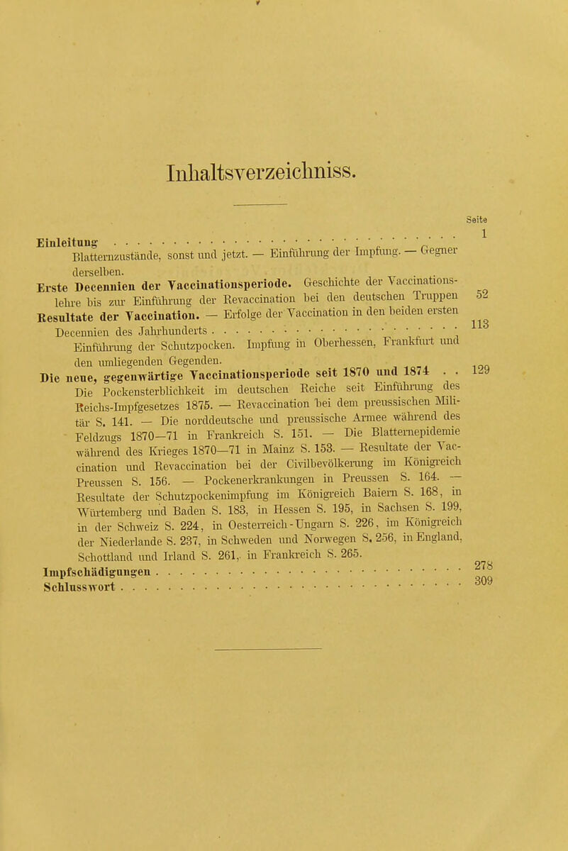 Inlialtsverzeiclmiss. Eüileituug , ' r ' ^ ' ' ' n . ELattenizustäncle, sonst und jetzt. - Einföliriuig der Imptimg. - Gegnei derselben. , ■ ^■ Erste Deceimien der Vaccüiatiousperiode. Geschichte der Vaccmations- lelu-e bis zm- Einfulu'ung der Revaccination bei den deutschen Truppen Besultate der Vacciuation. - Erfolge der Vaccination in den beiden ersten Decennien des Jahrhunderts Einfiihi-ung der Schiitziiocken. Impfling in Oberhessen, Frankfurt und den lunliegenden Gegenden. Die neue, gegenwärtige Taccinationsperiode seit 1870 und 1874 . . Die Pockensterblichkeit im deutschen Reiche seit Einfühimg des Reichs-Impfgesetzes 1875. — Revaccination liei dem preussischen Mih- tär S. 141. — Die norddeutsche und preussische Armee während des Feldzugs 1870-71 in Franki-eich S. 151. - Die Blattemepidemie wähi-end des Krieges 1870-71 in Mainz S. 153. — Resiütate der Vac- cination imd Revaccination bei der Civilbevölkenuig im Königi-eich Preussen S. 156. — Pockeneitonkungen in Preussen S. 164. — Resiütate der Schutzpockenünpfung im Königreich Baiem S. 168, in Würtemberg imd Baden S. 183, in Hessen S. 195, in Sachsen S. 199, in der Schweiz S. 224, in Oesten-eich-Ungarn S. 226, im Königi-eich der Niederlande S. 237, in Schweden und Norwegen S. 256, in England, Schottland und Irland S. 261,. in Franln-eich S. 265. Impfscliädigangen Schlusswort