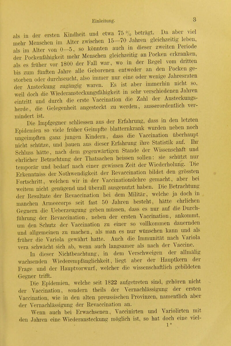 als in der ersten lündheit und etwa 75 % beträgt. Da aber viel mehi- Menschen im Alter zwischen 15-70 Jahren gleiclizeitig^leben, als im Alter von 0-5, so könnten auch in dieser zweiten Periode der Pockenfähigkeit mehr Menschen gleichzeitig an Pocken erkranken, als es früher vor 1800 der Fall war, wo in der Kegel vom dntten bis ziun fünften Jahre alle Geborenen entweder an den Pocken ge- storben oder diu-chseucht, also immer nur eine oder wemge Jahresraten der Ansteckung zugängig waren. Es ist aber immerhin mcht so, weil doch die Wiederansteckungsfähigkeit in sehr verschiedenen Jahren eintritt und durch die erste Vaccination die Zahl der Ansteckungs- herde, die Gelegenheit angestecM zu werden, ausserordentlich ver- mindert ist. . Die Lnpfgegner schliessen aus der Erfahrung, dass m den letzten Epidemien so ^'iele filiher Geimpfte blatternkranlf wurden neben noch imgeimpften ganz jungen lündern, dass die Vaccination überhaupt nicht schütze, und bauen aus dieser Erfahrung ihre Statistik auf. Ihr Schluss hätte, nach dem gegenwärtigen Stande der Wissenschaft und ehrlicher Betrachtung der Thatsachen heissen sollen: sie schützt nur- temporär imd bedarf nach einer gewissen Zeit der Wiederholimg. 'Die Erkenntniss der Nothwendigkeit der Revaccination bildet den grössten Fortschritt, welchen wir in der Vaccinationslehre gemacht, aber bei weitem nicht genügend mid überall ausgenutzt haben. Die Betrachtung der Resultate der Revaccination bei dem Militär, welche ja doch in manchen Armeecorps seit fast 50 Jahren besteht, hätte ehrlichen Gegnern die Ueberzeugimg geben müssen, dass es nur auf die Diu'ch- fühnmg der Revaccination, neben der ersten Vaccination, ankommt, um den Schutz der Vaccination zu einer so vollkommen dauernden und allgemeinen zu machen, als man es nur wünschen kann und als früher die Variola gewährt hatte. Auch die Immimität nach Variola Vera schwächt sich ab, wenn auch langsamer als nach der Vaccine. In dieser Nichtbeachtung, in dem Verschweigen der allmälig wachsenden Wiederempfänglichkeit, liegt aber der Hauptkem der Frage und der Hauptvorwurf, welcher die wissenschaftlich gebildeten Gegner trifft. Die Epidemien, welche seit 1822 aufgetreten sind, gehören nicht der Vaccination, sondern theils der Vernachlässigung der ersten Vaccination, wie in den alten preussischen Provinzen, namentlich aber der Veraaehlässigung der Revaccination an. Wenn auch bei Erwachsenen, Vaccinirten und Variolirten mit den Jahren eine Wiederansteclamg möglich ist, so hat doch eine viel-