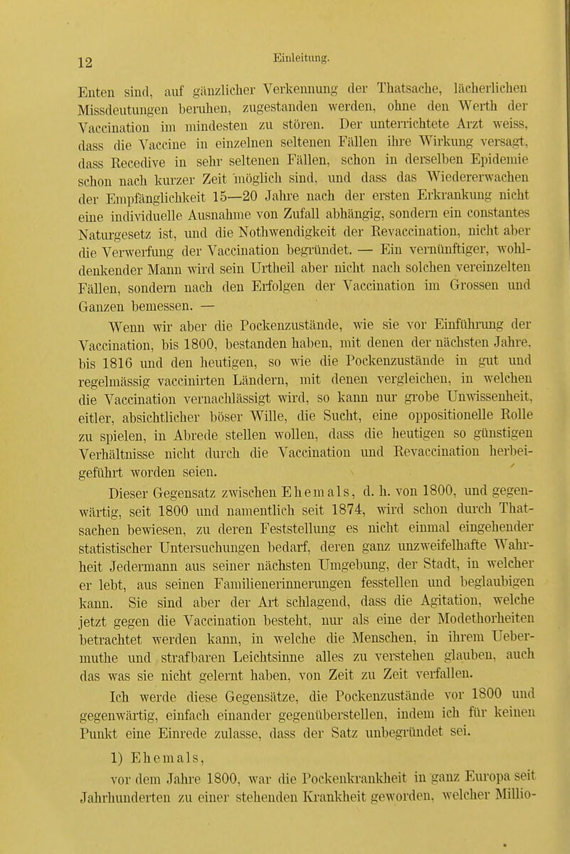 Enten sind, auf gänzlicher Verkeimung der Thatsache, lächerlichen Missdeutmigen beiaihen, zugestanden werden, ohne den Werth der Vaccination im mindesten zu stören. Der untemchtete Arzt weiss, dass die Vaccine in einzelnen seltenen Fällen ihre Wirkung versagt, dass Recedive in sehr seltenen Fällen, schon in dersellDen Epidemie schon nach kurzer Zeit möglich sind, und dass das Wiedererwachen der Emplangiichkeit 15—20 Jatae nach der ersten Erkrankung nicht eine individuelle Ausnahme von Zufall abhängig, sondern ein constantes Naturgesetz ist, und die Nothwendigkeit der Revaccinatiou, nicht aber die Verwerfung der Vaccination begi-ündet. — Ein vernünftiger, wohl- denkender Mann mrd sein Urtheil aber nicht nach solchen vereinzelten Fällen, sondern nach den Erfolgen der Vaccination im Grossen und Ganzen bemessen. — Wenn wir aber die Pockenzustände, wie sie vor Einführimg der Vaccination, bis 1800, bestanden haben, mit denen der nächsten Jahre, bis 1816 und den heutigen, so wie die Pockenzustände in gut und regelmässig vaccinirten Ländern, mit denen vergleichen, in welchen die Vaccination vernachlässigt wird, so kann nur- gi'obe Unwissenheit, eitler, absichtlicher böser Wille, die Sucht, eine oppositionelle Rolle zu spielen, in Abrede stellen wollen, dass die heutigen so günstigen Verhältnisse nicht durch die Vaccination und Revaccination herbei- geführt worden seien. Dieser Gegensatz zwischen Ehemals, d. h. von 1800, und gegen- wärtig, seit 1800 und namentlich seit 1874, wd schon durch That- sachen bemesen, zu deren Feststellung es nicht einmal eingehender statistischer Untersuchungen bedarf, deren ganz unzweifelhafte Wahi-- heit Jedermann aus seiner nächsten Umgebung, der Stadt, in welcher er lebt, aus seinen Familienerinnerungen fesstellen und beglaubigen kann. Sie sind aber der Art schlagend, dass die Agitation, welche jetzt gegen die Vaccination besteht, nur- als eine der Modethorheiten betrachtet werden kann, in welche die Menschen, in ihrem Ueber- muthe und strafbaren Leichtsinne alles zu verstehen glauben, auch das was sie nicht gelernt haben, von Zeit zu Zeit verfallen. Ich werde diese Gegensätze, die Pockenzustände vor 1800 und gegenwärtig, einfach einander gegenüberstellen, indem ich für keinen Punkt eine Einrede zulasse, dass der Satz unbegi'ündet sei. 1) Ehemals, vor dem Jahre 1800, war die Pockenkrankheit in ganz Europa seit Jahrhunderten zu einer stehenden Kranldieit geworden, welcher Millio-