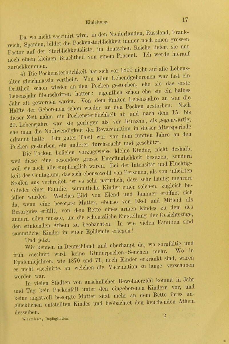 Da M'o nicht vaccinirt ^vircl, in den Niederlanden, Russland, Frank- reich Spanien, biklet die Pockensterblichkeit immer noch emen grossen fTc or de Sterblichkeitsliste, hn deutschen Reiche hefert s.e imr LTeinen kleinen Bruchtheil von einem Procent. Ich werde hierauf ■TrPo;kensterblichl.e^ sich vor 1800 nicht auf alle Lebens- alter ^leibnässig vertheilt. Von allen Lebendgeborenen war fast em SthÄ n tvieder an den Pocken gestorben, ehe sie das erste Sn ah^^^^^^^^^^^ l^^tten; eigentlich schon ehe sie em halbes JahTl 'ewor^^ waren. Von dem fünften Lebensjahre an war die mfte k Geborenen schon wieder an den Pocken gestorben. Nach Seser Ze t nahm die Pockensterblichkeit ab und nach dem 15 b s 20 Lebeusjahre war sie geringer als vor Kurzem als gegenwarüg he man die Nothwendigkeit der Eevaccination in ^-r ~n e erkannt hatte. Ein guter Theil war vor dem fünften Jahie an den Pocken gestorben, ein anderer durchseucht und geschützt Die Pocken befielen vorzugsweise kleine Kinder, mcht deshalb, wil diese eine besonders grosse Empfänglichkeit besitzen sondern weU sie noch alle empfänglich waren. Bei der Intensrtä und Flu hüg- keit des Contagiimi, das sich ebensowohl von Personen, als von mficuten Stoffen aus verbreitet, ist es sehr- naturlich, dass sehr Mufig mehrere Glieder einer Familie, sämmtliche Kinder einer solchen, zugleich be- fallen wurden. Welches Bild von Elend und Jammer erof&et sich da wenn eine besorgte Mutter, ebenso von Ekel und Mit eid als Besorgniss erfüllt, von dem Bette eines armen Kindes zu dem des andern eilen musste, um die scheussliche Entstellung der Gesichtszuge den stinkenden Athem zu beobachten. In wie vielen Familien smd sämmtliche Kinder in einer Epidemie erlegen! Und jetzt. , Wir kennen in Deutschland und überhaupt da, wo sorgfaltig und ülih vaccinü-t wird, keine Kinderpocken - Seuchen mehr._ Wo m Epidemiejahren, wie 1870 und 71, noch Kinder erkrankt sind, waren es nicht vaccinirte, an welchen die Vaccination zu lange verschoben worden war. , In vielen Städten von ansehnlicher Bewohnerzahl kommt m Jahi imd Tag kein Pockenfall unter den eingeborenen Kindern vor, und keine angstvoll besorgte Mutter sitzt mehi- an dem Bette ihres un- glückliehen entstellten Kindes und beobachtet den keuchenden Athem desselben. . 2 ■Wernhei, Impfagitation.