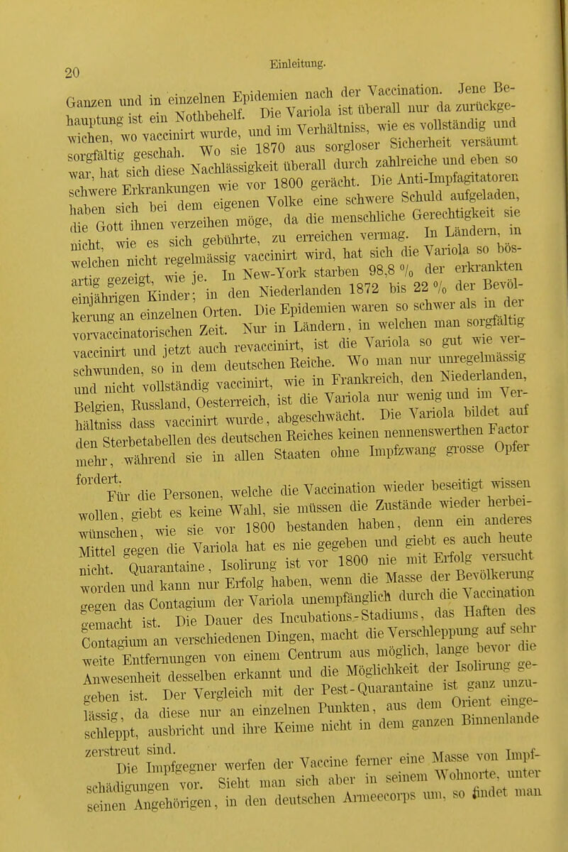 T • • ^ir,«T, -Piiiflpniien nach der Vaecination. Jene Be- Ganzen und m ^^^f^^^^^^^^^'^^^^^^^^ ist überaU nur da zui-ückge- hauptungist v.ie es vollständig und ' tt sfrl^^^ NacWässigkeit überall durch zahlreiche und eben so war, hat sich diese ^^^^^^^^ , ^ Anti-Impfagitatoren ;f Go^L VSaen mSge, da die menseHiehe Gerechtig« sie irtires sich gebührte, zu erreichen vemiag. In Landern ra «tÄ rS,lsig va'ccinirt Wird hat s.h die Vaj.o,a^o^hJ- In K^^arT8,f Ttu- taCre— Örtl Die Epidemien waren so schwer a,s in er V ^cinatorisehen Zeit Nm- in Lanton, ^-^^^^l?^!- vaecinirt nnd jetzt auch revaccinirt, ist die Variola so gut wie vei Ieh™ In 0 in dem deutschen Keiche. Wo man mu- um-ege massig md n« v i ständig va.ciiürt, wie in Franla-eich, den Nie erUnden, Belgien Enssland, Oestei-reich, ist die VaiMa mir l^^^^: SS dass vac inirt wurde, ahgeschwücht. Die ^'anola bildet auf den Sterbetabellen des deutschen Kelches keinen „enneiisweithen Factor meto, wL-end sie in allen Staaten ohne Impfzwang grosse Opfer '°'*Mr die Pei.onen, welche die Vaecination wieder ^seitigt ™sen wollen Iriebt es keine Wahl, sie müssen die Znstande waeder ha-bei- ISn Chef wie sie vor 1800 bestanden haben, denn em anderes Mtte gegen die Variola hat es nie gegeben und giebt es auch heute nie Q—ne, Isolimng ist vor 1800 n^ Giftig — worden und kann nur Erfolg haben, wenn die Masse der Bewlkeiung 1  » der Variola unempfänglich '1-*;''»™,'» femacht ist Die Dauer des Incubations-Staftiuns, das Haften des cr=^uran verschiedenen Dingen, macht die Vei-scMeppung auf sd r wÄemungen von einein <^:^^t^'^^ ! Anwesenheit desselben erkannt und die Möglichkeit ^ geben ist. Der Vergleich mit -J» P«*-*-™^'^« ISrt etage- Lsis da diese nur an einzelnen Punkten, aus dem Oiient emge^ sSt ausbricht und ihre Keime nicht in dem ganzen Binnenlaude ''Dte liieguer weifen der Vaccine ferner eine Masse von Lnpf- sch.<^^.ngen ™^ Sieht man sich aber in seinem Wohnoite, unter sSiÄörigen, in den deutschen Armeecoips um, so «ndet man