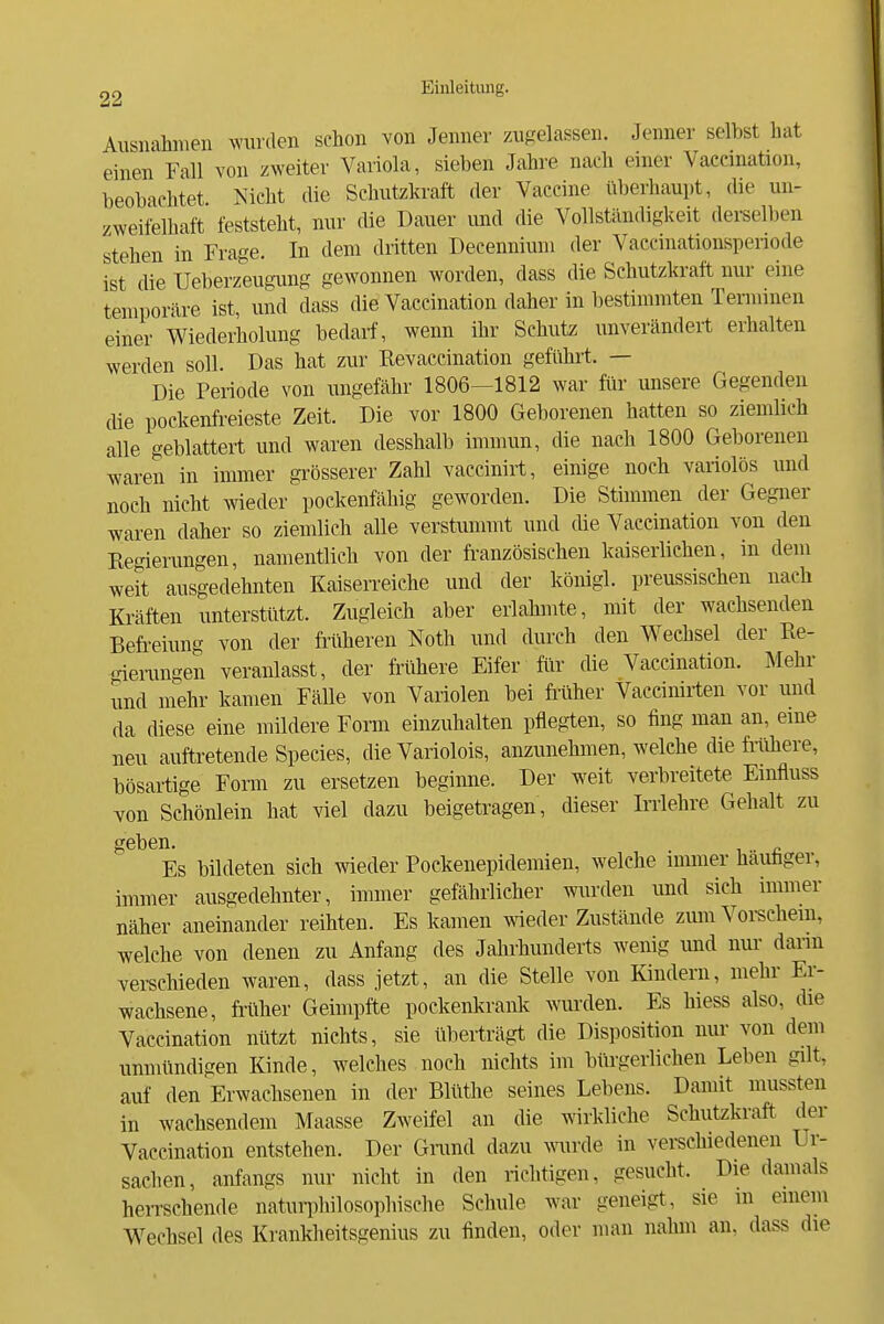 Aiisnahineii wurden schon von Jenner zugelassen. Jenner selbst bat einen Fall von zweiter Variola, sieben Jahre nach einer Vaecinatlon, beobachtet. Nicht die Schutzkraft der Vaccine überhaupt, die un- zweifelhaft feststeht, nur die Dauer und die Vollständigkeit derselben stehen in Frage. In dem dritten Decenniuni der Vaccmationsperiode ist die Ueberzeugung gewonnen worden, dass die Schutzkraft nur eine temporäre ist, und dass die Vaccination daher in bestimmten Terminen einer Wiederholung bedarf, wenn ihr Schutz unverändert erhalten werden soll. Das hat zur Revaccination geführt. — Die Periode von ungefähr 1806—1812 war für unsere Gegenden die pockenfreieste Zeit. Die vor 1800 Geborenen hatten so ziemlich alle geblättert und waren desshalb immun, die nach 1800 Geborenen waren in immer grösserer Zahl vaccinirt, einige noch variolös und noch nicht wieder pockenfähig geworden. Die Stimmen der Gegner waren daher so ziemlich alle verstummt und die Vaccination von den Regierungen, namentlich von der französischen kaiserlichen, in dem weit ausgedehnten Kaiserreiche und der königl. preussischen nach Ki-äften unterstützt. Zugleich aber erlahmte, mit der wachsenden Befreiung von der früheren Noth und durch den Wechsel der Ee- -iei-ungen veranlasst, der frühere Eifer für die Vaccination. Mehr und mehr kamen Fälle von Variolen bei filiher Vacdnirten vor und da diese eine mildere Form einzubauen pflegten, so fing man an, eme neu auftretende Speeles, die Variolois, anzunehmen, welche die filihere, bösartige Form zu ersetzen beginne. Der weft verbreitete Emfluss Yon Schönlein hat viel dazu beigetragen, dieser krlehre Gehalt zu geben. . Es bildeten sich wieder Pockenepidemien, welche immer hauhger, immer ausgedehnter, immer gefährlicher wurden und sich immer näher aneinander reihten. Es kamen wieder Zustände zum Voi-schem, welche von denen zu Anfang des Jahrhunderts wenig und nur dann verschieden waren, dass jetzt, an die Stelle von Kindern, mehr Er- wachsene, früher Geimpfte pockenkrank wurden. Es hiess also, die Vaccination nützt nichts, sie überträgt die Disposition nur von dem unmündigen Kinde, welches noch nichts im biü-gerlichen Leben gilt, auf den Erwachsenen in der Blüthe seines Lebens. Damft mussten in wachsendem Maasse Zweifel an die wirkliche Schutzkraft der Vaccination entstehen. Der Grand dazu wrde in verschiedenen Ur- sachen, anfangs nur nicht in den richtigen, gesucht. Die damals herrschende natuii)hilosophische Schule war geneigt, sie m einem Wechsel des Krankheitsgenius zu finden, oder man nahm an. dass die