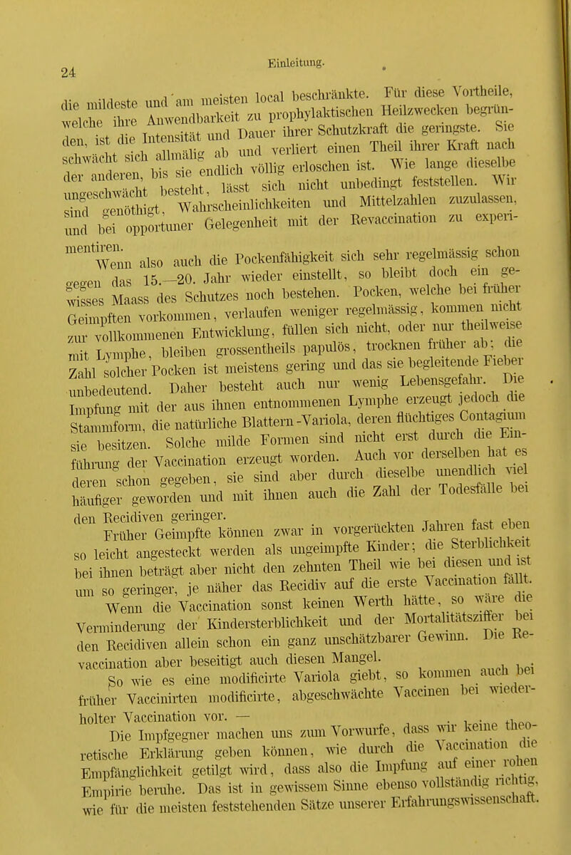 24 die mildeste und'am meisten local bescliränkte. Fnr diese Vorthe le, velct fhre Amvendbarkeit zn prophylaktischen Heüzwecken beginm- r Sl Intensität und Dauer ihrer Schutzkraft die genngste. Sie T l^c^^^rZ^ und verliert einen Theil ihrer Kraft nach f 'l!f encüich völlig erloschen ist. Wie lange dieselbe der ässt sich nicht unbedingt feststellen. Wir rmd broppoiiuner Gelegenheit mft der Revaccination zu expen- '''wenn also auch die Pockenfähigkeit sich sehr regelmässig schon o.eo.en das 15.-20. Jahr wieder einstellt, so bleibt doch ein ge- ;;^ss s Maass des Schutzes noch bestehen. Pocken, welche bei frühe gSZL vorkommen, verlaufen weniger regelmässy, kommen nich f.Tollkommenen Entwicklung, füllen sich ^f^^^^^^^^'^ mit Lymphe, bleiben grossentheils papulös, trocknen nüiei ab, d^ Ächer Pocken ist meistens gering und das sie begleitende Fieb unbedeutend. Daher besteht auch nur wemg Lebensgefahr. Die mit Aev aus ihnen entnommenen Lymphe erzeugt jedoch die sSonn, die natürliche Blattern-Variola, deren flüchtiges Conta.™i srb sitzen. Solche milde Formen sind nicht erst dui-ch che Eui- laing der Vaccination erzeugt worden. Auch vor derselben hat _e d^'^schon gegeben, sie sind aber durch ^^^-1 ^ häufiger geworden und mit ihnen auch die Zahl der Todesfalle bei ''^ GeÄmien zwar in vorgerückten Jahren fast ^en so leicht angesteckt werden als ungeimpfte Kinder; che Sterblichkei bei ihnen beträgt aber nicht den zehnten Theil wie be. dieser und^t um so geringer, je näher das Recidiv auf die erste Vaccination fallt Wenn die Vaccination sonst keinen Werth hätte, so wäre die Vermindemng der Kindersterblichkeit und der Mortalitätszifter bei den Recidiven allein schon ein ganz unschätzbarer Gemnn. Die Ke- vaccination aber beseitigt auch diesen Mangel. So wie es eine modificirte Variola giebt, so kommen auch bei fniher Vaccinirten modificirte, abgeschwächte Vaccinen bei wieder- holter Vaccination vor. — . i • +i Die Impfgegiier machen uns zmn Vorwurfe, dass war keine theo- retische Erklänmg geben können, wie durch die Va^^^^^^^ion die Empfänglichkeit getilgt wird, dass also die Lnpfuiig ^^^^ Empirie benihe. Das ist in gewissem Sinne ebenso voUstandig nchtig, wie für die meisten feststehenden Sätze unserer Erfahrungswissensehaft.