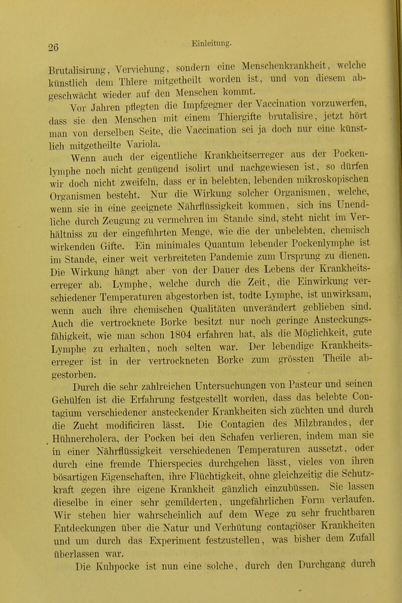 Brutalisinuig, Verviehung, sondern eine Menschenkiankheit, welche künstlich (lern Thiere niitgetheilt worden ist, und von diesem ab- geschwächt wieder auf den Menschen konnnt. Vor Jahren pflegten die Impfgegner der Vaccination vorzuwerfen, dass sie den Menschen mit einem Thiergifte brutalisire, jetzt hört man von derselben Seite, die Vaccination sei ja doch nur eine künst- lich mitgetheilte Variola. Wenn auch der eigentliche KrankheitseiTeger aus der Pocken- lymphe noch nicht genügend isolirt und nachgewiesen ist, so dürfen wir doch nicht zweifeln, dass er in belebten, lebenden miki'oskopischen Organismen besteht. Nur die Wirkung solcher Organismen, welche, wenn sie in eine geeignete Nähi-flüssigkeit kommen, sich ins Unend- liche durch Zeugung zu vermehren im Stande sind, steht nicht im Ver- hältniss zu der eingeführten Menge, wie cüe der unbelebten, chemisch wirkenden Gifte. Ein minimales Quantum lebender Pockenljmphe ist im Stande, einer weit verbreiteten Pandemie zum Ursprung zu dienen. Die Wirkung hängt aber von der Dauer des Lebens der Krankheits- eiTeger ab. Lymphe, welche durch die Zeit, die Einwirkung ver- schiedener Temperaturen abgestorben ist, todte Lymphe, ist unwirksam, wenn auch ihre ehemischen Qualitäten unverändert geblieben sind. Auch die vertrocknete Borke besitzt nur noch gennge Ansteekungs- fähigkeit, wie man schon 1804 erfahren hat, als die Mögliclikeit, gute Lymphe zu erhalten, noch selten war. Der lebendige Krankheits- erreger ist in der vertrockneten Borke zum gTössten Theile ab- gestorben. Durch die sehr zahlreichen Untersuchungen von Pasteur und seinen Gehlüfen ist die Eiiahrung festgestellt worden, dass das belebte Con- tagium verscliiedener ansteckender Krankheiten sich züchten und durch die Zucht modificiren lässt. Die Contagien des Milzbrandes, der . Hühnercholera, der Poeken bei den Schafen vertieren, indem man sie ' in einer Nährflüssigkeit verschiedenen Temperaturen aussetzt, oder durch eine fremde Thierspecies durchgehen lässt, \aeles von ihren bösartigen Eigenschaften, ihre Flüchtigkeit, ohne gleichzeitig die Schutz- kraft gegen ihre eigene Krankheit gänzlich einzubüssen. Sie lassen dieselbe in einer sehr gemilderten, ungefährfichen Fonn verfaufen. Wir stehen hier wahrscheinlich auf dem Wege zu sehr finchtbaren Entdeckungen über die Natiu- und Verhütung contagiöser Kranldieiten und mn durch das Experiment festzustellen, was bisher dem Zufall überlassen war. Die Kuhpocke ist nun eine solche, durch den Durchgang durch