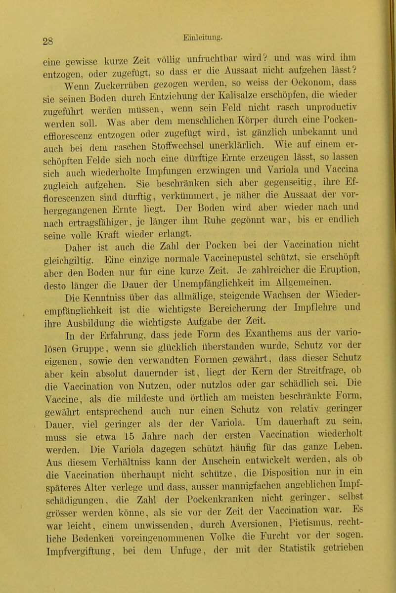 eine gewisse kurze Zeit völlig unfruchtbar wird? und was wird ihm entzogen, oder zugefügt, so dass er die Aussaat nicht aufgehen lässt? Wenn Zuckerrüben gezogen werden, so weiss der Oekonoin, dass sie seinen Boden durch Entziehung der Kalisalze erschöpfen, die ^\ieder zugefühi-t werden müssen, wenn sein Feld nicht rasch unproductiv werden soll. Was aber dem menschlichen Körper durch eine Pocken- efflorescenz entzogen oder zugefügt wird, ist gänzlich unbekannt und auch bei dem raschen Stoffwechsel unerklärlich. Wie auf einem er- schöpften Felde sich noch eine dürftige Ernte erzeugen lässt, so lassen sich auch wiederholte Impfungen erzwingen und Variola und Vaccina zugleich aufgehen. Sie beschränken sich aber gegenseitig, ihre Ef- florescenzen sind dürftig, verkümmert, je näher die Aussaat der vor- hergegangenen Ernte liegt. Der Boden wird aber wieder nach und nach ertragsfähiger, je länger ihm Kuhe gegönnt war, bis er endlich seine volle Kraft wieder erlangt. Daher ist auch die Zahl der Pocken bei der Vaccination nicht gleichgiltig. Eine einzige normale Vaecinepustel schützt, sie ei-schöpft aber den Boden nur für eine kurze Zeit. Je zahlreicher die Emption, desto länger die Dauer der Unempfänglichlceit im Allgemeinen. Die Kenntniss über das allmälige, steigende Wachsen der Wieder- empfängliehkeit ist die wichtigste Bereichenmg der Impflehre und ihi-e Ausbildung die wichtigste Aufgabe der Zeit. In der Erfahining, dass jede Form des Exanthems aus der vario- lösen Gruppe, wenn sie glücklich überstanden wurde, Schutz vor der eigenen, sowie den verwandten Formen gewährt, dass dieser Schutz aber kein absolut dauernder ist, liegt der Kern der Streitfi-age, ob die Vaccination von Nutzen, oder nutzlos oder gar schädlich sei. Die Vaccine, als die mildeste und örtlich am meisten beschränkte Fom. gewähi-t entsprechend auch nur einen Schutz von relativ geringer Dauer, viel geringer als der der Variola. Um dauerhaft zu sein, muss sie etwa 15 Jahre nach der ereten Vaccination wiederholt werden. Die Variola dagegen schützt häufig für das ganze Leben. Aus cUesem Verhältniss kann der Anschein entwickelt werden, als ob die Vaccination überhaupt nicht schütze, die Disposition nur in ein späteres Alter veriege und dass, ausser mannigiachen angeblichen Impf- schädigungen, die Zahl der Pockenkranken nicht geringer, selbst gi-össer werden könne, als sie vor der Zeit der Vaccination war. Es war leicht, einem unwissenden, durch Avereionen, Pietismus, recht- liche Bedenken voreingenommenen Volke die Furcht vor der sogen. Impfvergiftung, bei dem Unfuge, der mit der Statistik getrieben