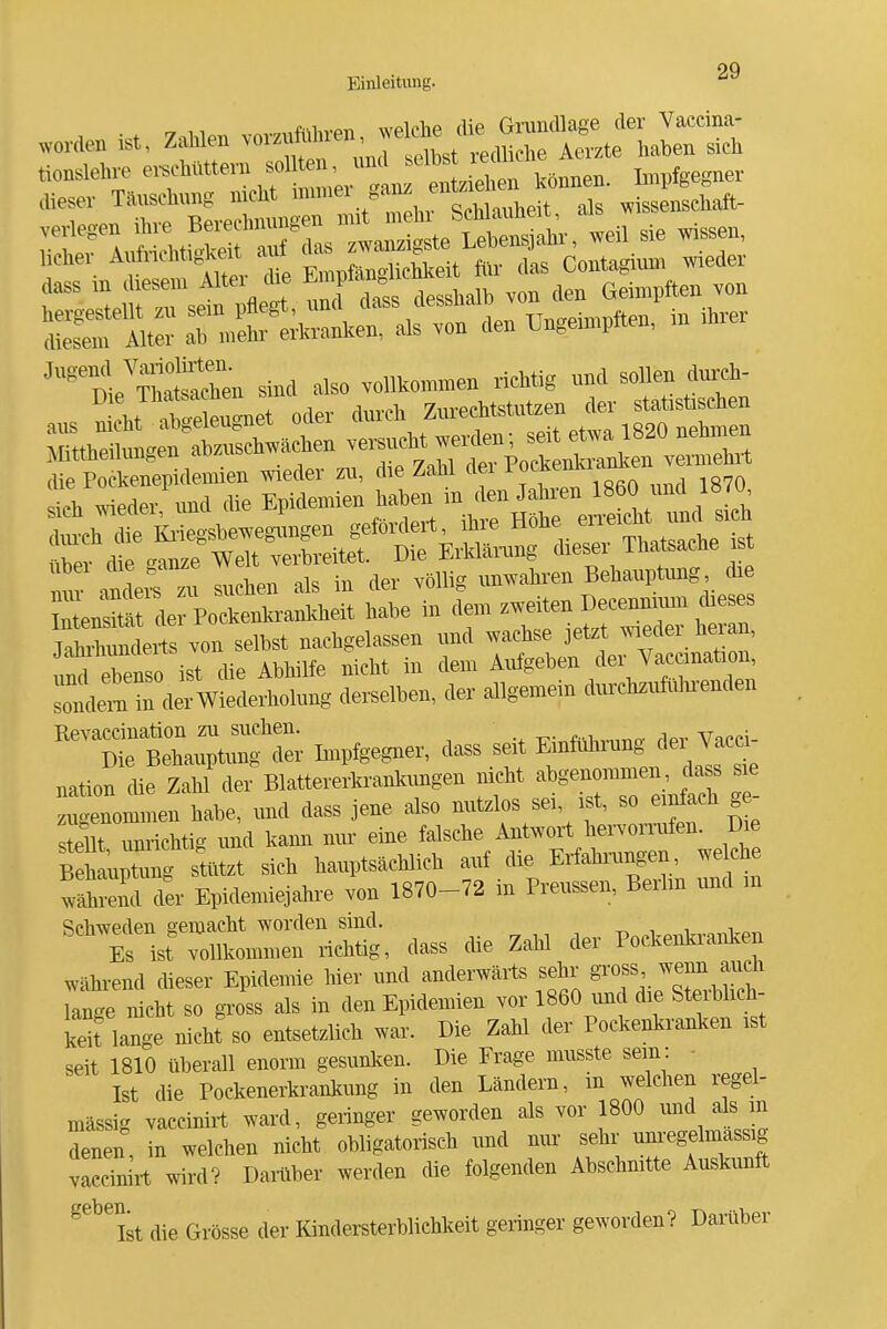 9Q Einleitung. '^^ A -et 7-ihlen vomimhren, welche die Grundlage der Vaccina- worden ist, Zahlen \oizuiuiiifi , ,.p,iHp1ip Aerzte haben sich ''%lreu sind also vollkommen richtig nnd sollen durch- ans gnet oder du,ch '^^^^-'^Z Mtfteilnngen ab—hen ve^ne^^^^^^^^^ die Pockenepidemien wieder zu, die Zabl dei lff™''';f„ „70 tu™ «ler und die Epidemien haben in den Jahien 1860 und 1870 Jahihimderts von selbst nachgelassen und «f/^ ? ,mtl ebenso ist die Abhilfe nicht in dem Aufgeben dei Va^cinatioii, in derWiedeiholmig de,.elben, der allgemein durchziAihienden Revaccination zu suchen. ft,i,v„„o- rlpv Vacci- Die Behauptung der Lnpfgegner, dass seit Emfiüiiung ^^^^ V^^a nation die Zahl der Blattererkrankungen nicht abgenommen, ass sie zugenommen habe, und dass jene also nutzlos sei, ist, so eir^ach g - s eilt unrichtig und kann mu- eine falsche Ant^Yort hervornifen. Die SuZg stützt sich hauptsächlich auf die Erfahi-ungen welche .^end der Epidemiejahre von 1870-72 in Preussen, Berlm und m Schweden semacht worden sind. -r^ , i i „ Es ist vollkommen richtig, dass die Zahl der Pockenkranken während cheser Epidemie hier und anderwärts sehr gross ^enn auch lange nicht so gross als in den Epidemien vor 1860 und die SterWich- keit lange nicht so entsetzlich war. Die Zahl der Pockenkranken ist seit 1810 überall enorm gesunken. Die Frage musste sein: ■ Ist die Pockenerkrankung in den Ländern, m welchen regel- mässig vaccinirt ward, geringer geworden als vor 1800 ^^^d in denen, in welchen nicht obligatorisch und nur sehr unregelmassig vaccinirt wird? Damber werden die folgenden Abschnitte Auskunft ^^^Ist die Grösse der Kindersterblichkeit geringer geworden? Darüber