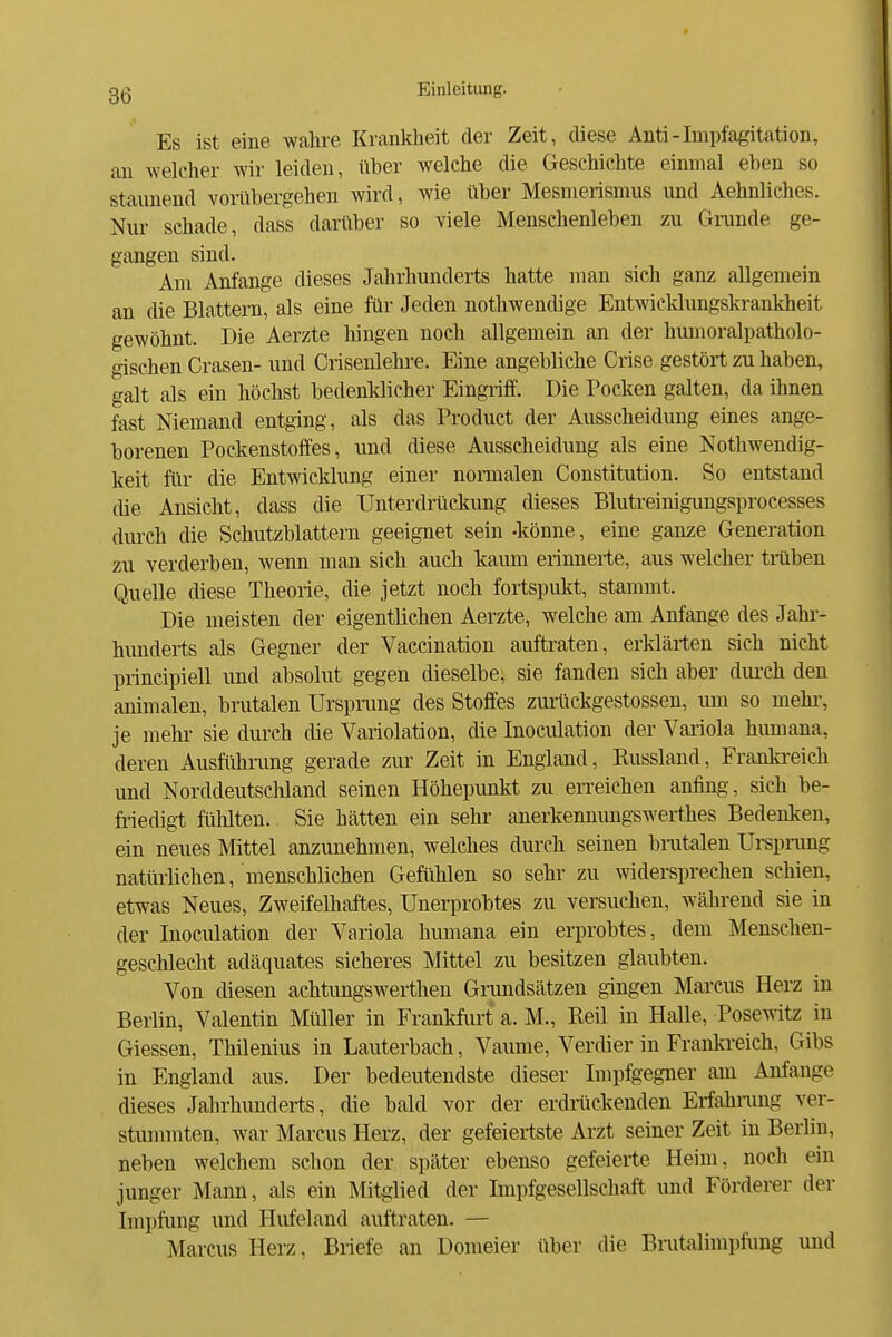 Es ist eine wahre Krankheit der Zeit, diese Anti-Impfagitation, an welcher wir leiden, über welche die Geschichte einmal eben so staunend vorübergehen wird, wie über Mesmerismus und Aehnliches. Nur schade, dass darüber so viele Menschenleben zu Gnmde ge- gangen sind. Am Anfange dieses Jahrhunderts hatte man sieh ganz allgemein an die Blattern, als eine für Jeden notliwendige Entwicklungskrankheit gewöhnt. Die Aerzte hingen noch allgemein an der humoralpatholo- oischen Grasen- und Crisenlehre. Eine angebliche Crise gestört zu haben, galt als ein höchst bedenklicher Eingriff. Die Pocken galten, da ihnen fast Niemand entging, als das Produet der Ausscheidung eines ange- borenen Pockenstoffes, und diese Ausscheidung als eine Nothwendig- keit für die Entwicklung einer nonualen Constitution. So entstand die Ansicht, dass die Unterdrückung dieses Blutreinigungsprocesses dm'ch die Schutzblattern geeignet sein -könne, eine ganze Generation zu verderben, wenn man sieh auch kaum erinnerte, aus welcher tmben Quelle diese Theorie, die jetzt noch fortspukt, stammt. Die meisten der eigentlichen Aerzte, welche am Anfange des Jahr- hunderts als Gegner der Vaccination auftraten, erklärten sich nicht principiell und absolut gegen dieselbe, sie fanden sich aber durch den animalen, brutalen Urspiamg des Stoffes zurückgestossen, um so mehr-, je mehr sie durch die Variolation, die Inoculation der Variola himiana, deren Ausfiihi-ung gerade zur Zeit in England, Russland, Frankreich und Norddeutsclüand seinen Höhepunkt zu erreichen anfing, sich be- friedigt fühlten. Sie hätten ein sehr anerkennimgswerthes Bedenken, ein neues Mittel anzunehmen, welches durch seinen bratalen Ursprang natürlichen, menschlichen Gefühlen so sehr zu Avidersprechen schien, etwas Neues, Zweifelhaftes, Unerprobtes zu versuchen, während sie in der Inoculation der Variola humana ein erprobtes, dem Menschen- geschlecht adäquates sicheres Mittel zu besitzen glaubten. Von diesen achtungswerthen Grundsätzen gingen Marcus Herz in Berlin, Valentin Miüler in Frankfurt a. M., Reil in Halle, Posewitz in Glessen, Thilenius in Lauterbach, Vaume, Verdier in Frankreich, Gibs in England aus. Der bedeutendste dieser Impfgegner am Anfange dieses Jahrhunderts, die bald vor der erdriickenden Erfahiimg ver- stummten, war Marcus Herz, der gefeiertste Arzt seiner Zeit in Beriin, neben welchem schon der später ebenso gefeierte Heim, noch ein junger Mann, als ein Mitglied der Impfgesellschaft und Förderer der Impfung und Hufeland auftraten. — Marcus Herz, Briefe an Domeier fiber die Bratalimpfung und