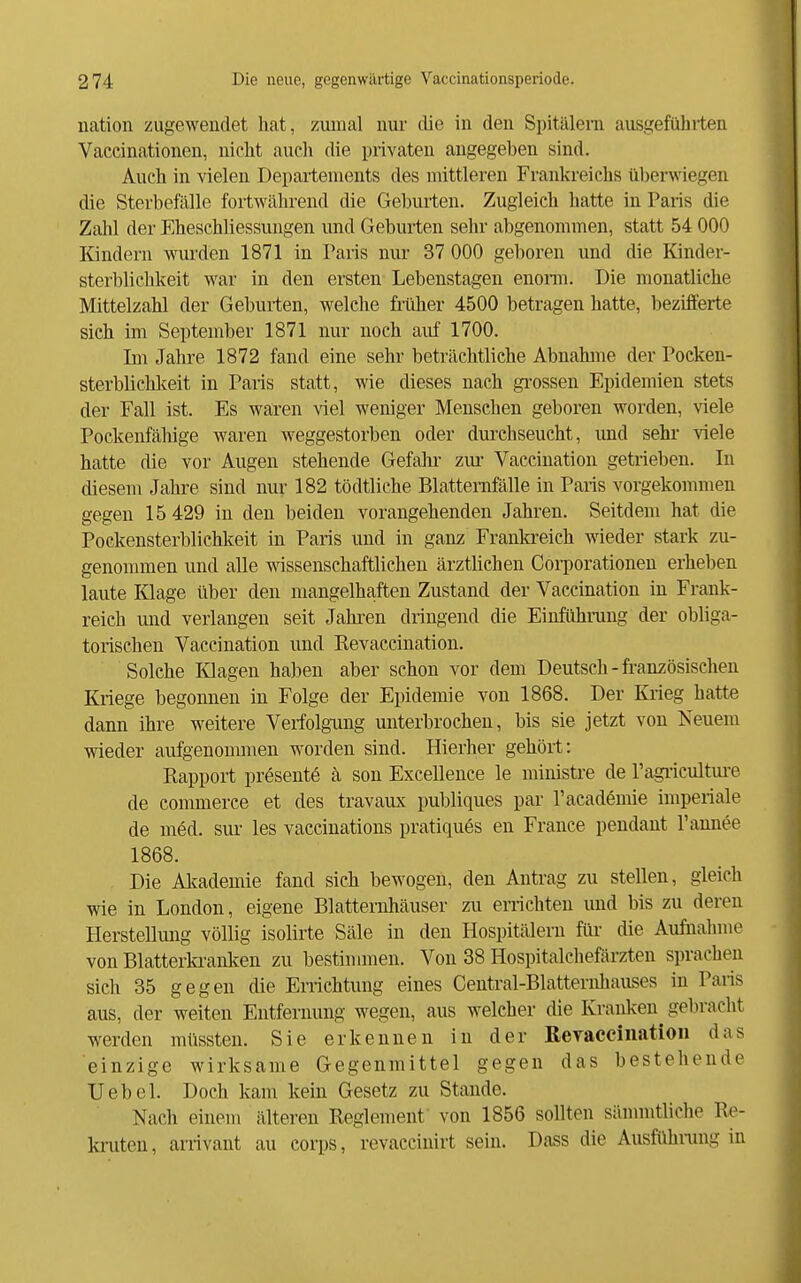 nation zugewendet hat, zmnal nur die in den Spitälern ausgeführten Vaceinationen, nicht auch die privaten angegeben sind. Auch in vielen Departements des mittleren Frankreichs überwiegen die Sterbefälle fortwährend die Geburten. Zugleich hatte in Paris die Zahl der Eheschliessungen und Geburten sehr abgenommen, statt 54 000 Kindern wui'den 1871 in Paris nur 37 000 geboren und die Kinder- sterblichkeit war in den ersten Lebenstagen enonn. Die monatliehe Mittelzahl der Geburten, welche früher 4500 betragen hatte, bezifferte sich im September 1871 nur noch auf 1700. Im Jahre 1872 fand eine sehr beträchtliche Abnahme der Poeken- sterblichlceit in Paris statt, wie dieses nach grossen Epidemien stets der Fall ist. Es waren viel weniger Menschen geboren worden, viele Pockenfähige waren weggestorben oder durchseucht, und sehr viele hatte die vor Augen stehende Gefahr zur Vaccination getrieben. In diesem Jahre sind nur 182 tödtliche Blattemfälle in Paris vorgekommen gegen 15 429 in den beiden vorangehenden Jahren. Seitdem hat die Pockensterblichkeit in Paris und in ganz Frankreich wieder stark zu- genommen und alle wissenschaftlichen ärztlichen Corporationen erhellen laute Klage über den mangelhaften Zustand der Vaccination in Frank- reich und verlangen seit Jahren dringend die Eiiifühining der obliga- torischen Vaccination und Revaccination. Solehe Klagen haben aber schon vor dem Deutsch - französischen Kriege begonnen in Folge der Epidemie von 1868. Der Krieg hatte dann ihre weitere Verfolgimg unterbrochen, bis sie jetzt von Neuem wieder aufgenommen worden sind. Hierher gehört: Rapport prösentö ä son Excellence le ministre de Pagi-icultui-e de commerce et des travaux publiques par Tacadömie imperiale de möd. sur les vaceinations pratiqu6s en France pendant l'annee 1868. Die Altademie fand sich bewogen, den Antrag zu stellen, gleich wie in London, eigene Blatternhäuser zu errichten und bis zu deren Herstellung völlig isolirte Säle in den Hospitälern für die Aufnahme von Blatterki-anken zu bestimmen. Von 38 Hospitalchefärzten sprachen sich 35 gegen die Errichtung eines Central-Blatternhauses in Paris aus, der weiten Entfernung wegen, aus welcher die Kranken^ gebracht werden müssten. Sie erkennen in der Revacciiiatioii das einzige wirksame Gegenmittel gegen das bestehende Uebel. Doch kam kein Gesetz zu Stande. Nach einem älteren Reglement von 1856 sollten sännntliche Re- kruten, arrivant au eorps, revaccinirt sein. Dass die Ausfühning in